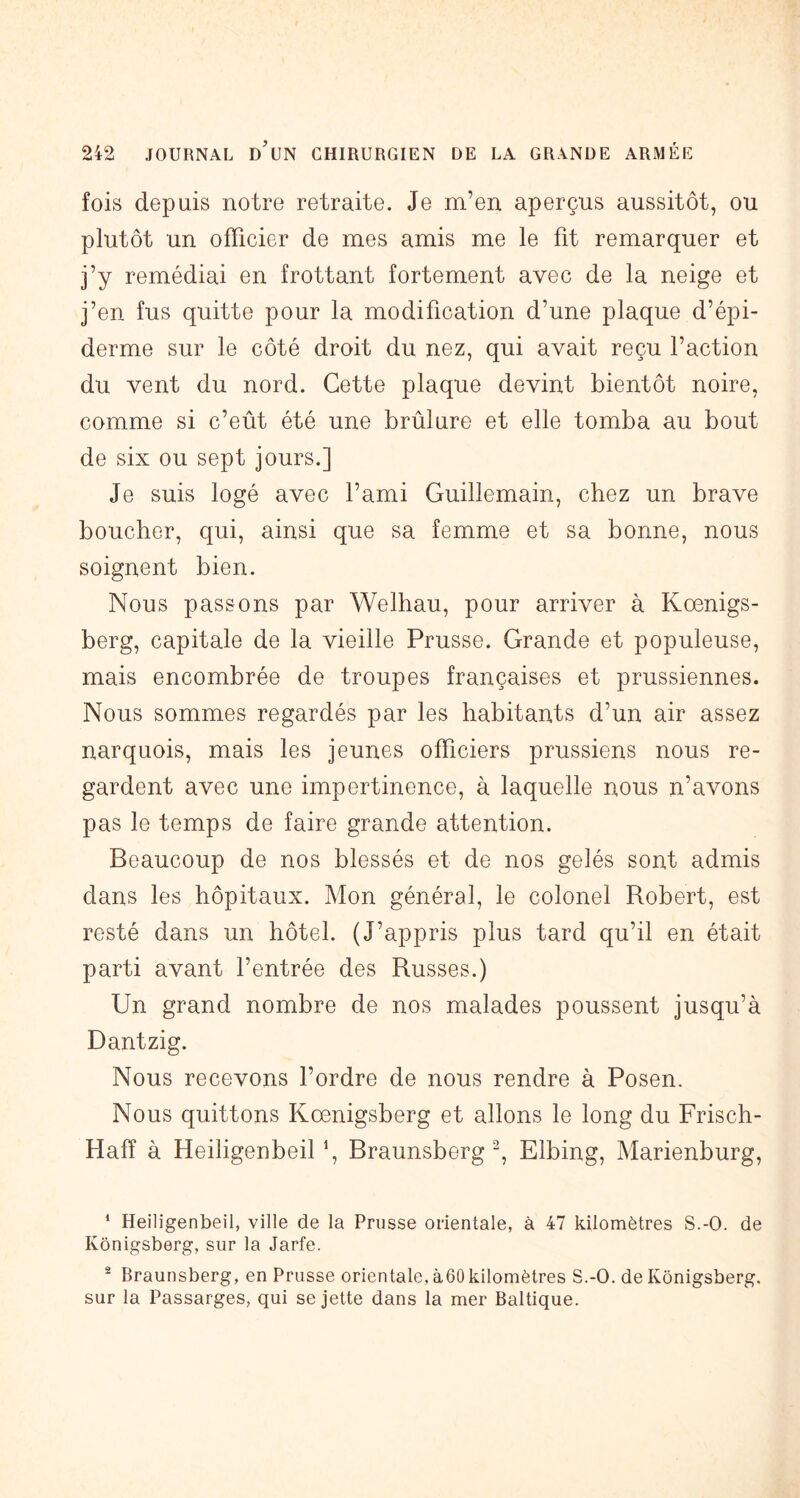 fois depuis notre retraite. Je m’en aperçus aussitôt, ou plutôt un officier de mes amis me le fit remarquer et j’y remédiai en frottant fortement avec de la neige et j’en fus quitte pour la modification d’une plaque d’épi- derme sur le côté droit du nez, qui avait reçu l’action du vent du nord. Cette plaque devint bientôt noire, comme si c’eût été une brûlure et elle tomba au bout de six ou sept jours.] Je suis logé avec l’ami Guillemain, chez un brave boucher, qui, ainsi que sa femme et sa bonne, nous soignent bien. Nous passons par Welhau, pour arriver à Kœnigs- berg, capitale de la vieille Prusse. Grande et populeuse, mais encombrée de troupes françaises et prussiennes. Nous sommes regardés par les habitants d’un air assez narquois, mais les jeunes officiers prussiens nous re- gardent avec une impertinence, à laquelle nous n’avons pas le temps de faire grande attention. Beaucoup de nos blessés et de nos gelés sont admis dans les hôpitaux. Mon général, le colonel Robert, est resté dans un hôtel. (J’appris plus tard qu’il en était parti avant l’entrée des Russes.) Un grand nombre de nos malades poussent jusqu’à Dantzig. Nous recevons l’ordre de nous rendre à Posen. Nous quittons Kœnigsberg et allons le long du Frisch- Hafî à HeiligenbeiU, Braunsberg-, Elbing, Marienburg, ^ Heiligenbeil, ville de la Prusse orientale, à 47 kilomètres S.-O. de Kônigsberg, sur la Jarfe. ^ Braunsberg, en Prusse orientale, à60 kilomètres S.-O. de Kônigsberg. sur la Passarges, qui se jette dans la mer Baltique.