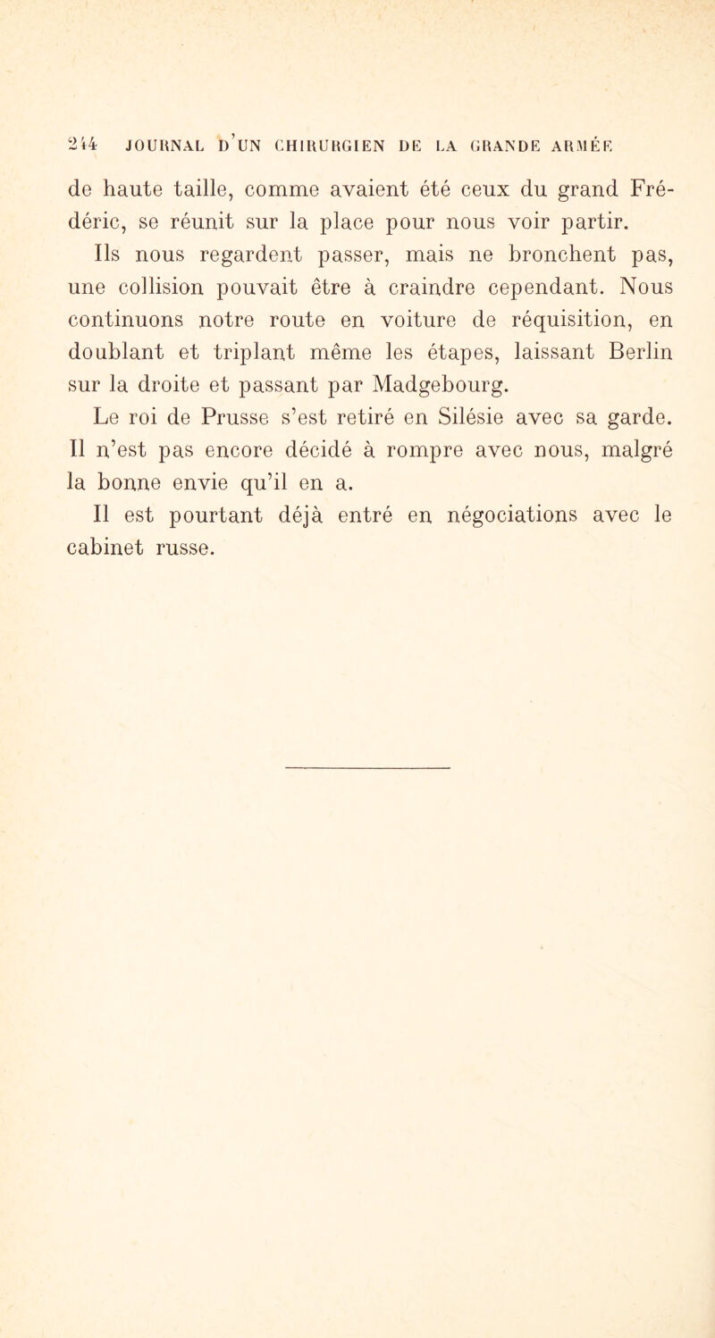 de haute taille, comme avaient été ceux du grand Fré- déric, se réunit sur la place pour nous voir partir. Ils nous regardent passer, mais ne bronchent pas, une collision pouvait être à craindre cependant. Nous continuons notre route en voiture de réquisition, en doublant et triplant même les étapes, laissant Berlin sur la droite et passant par Madgebourg. Le roi de Prusse s’est retiré en Silésie avec sa garde. Il n’est pas encore décidé à rompre avec nous, malgré la bonne envie qu’il en a. Il est pourtant déjà entré en négociations avec le cabinet russe.