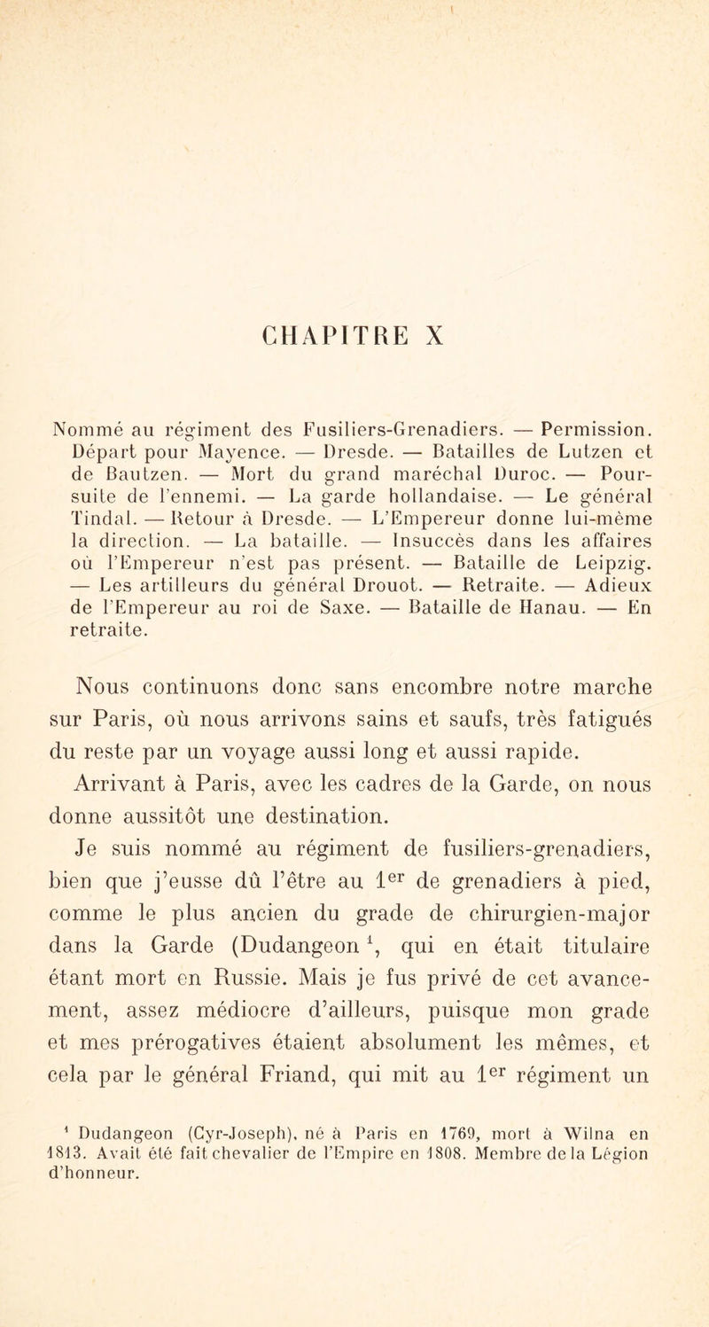 CHAPITRE X Nommé au régiment des Fusiliers-Grenadiers. — Permission. Départ pour Mayence. — Dresde. — Batailles de Lutzen et de Bautzen. — Mort du grand maréchal Duroc. — Pour- suite de l’ennemi. — La garde hollandaise. — Le général Tindal. — Retour à Dresde. —■ L’Empereur donne lui-mème la direction. — La bataille. — Insuccès dans les affaires où l’Empereur n’est pas présent. — Bataille de Leipzig. — Les artilleurs du général Drouot. — Retraite. — Adieux de l’Empereur au roi de Saxe. — Bataille de Hanau. — En retraite. Nous continuons donc sans encombre notre marche sur Paris, où nous arrivons sains et saufs, très fatigués du reste par un voyage aussi long et aussi rapide. Arrivant à Paris, avec les cadres de la Garde, on nous donne aussitôt une destination. Je suis nommé au régiment de fusiliers-grenadiers, bien que j’eusse dû l’être au de grenadiers à pied, comme le plus ancien du grade de chirurgien-major dans la Garde (Dudangeon \ qui en était titulaire étant mort en Russie. Mais je fus privé de cet avance- ment, assez médiocre d’ailleurs, puisque mon grade et mes prérogatives étaient absolument les mêmes, et cela par le général Friand, qui mit au régiment un ’ Dudangeon (Cyr-Joseph). né à Paris en 1769, mort à Wilna en 1813. Avait été fait chevalier de l’Empire en 1808. Membre delà Légion d’honneur.