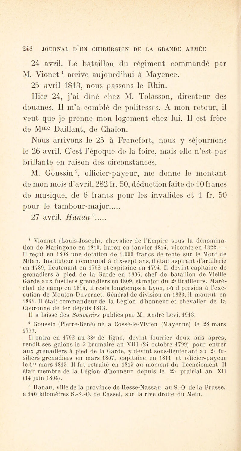 24 avril. Le bataillon du régiment commandé par M. Vionet ^ arrive aujourd’hui à Mayence. 25 avril 1813, nous passons le Rhin. Hier 24, j’ai dîné chez M. Tolasson, directeur des douanes. Il m’a comblé de politesses. A mon retour, il veut que je prenne mon logement chez lui. Il est frère de Baillant, de Ghalon. Nous arrivons le 25 à Francfort, nous y séjournons le 26 avril. C’est l’époque de la foire, mais elle n’est pas brillante en raison des circonstances. M. Goussin officier-payeur, me donne le montant de mon mois d’avril, 282 fr. 50, déduction faite de 10 francs de musique, de 6 francs pour les invalides et 1 fr. 50 pour le tambour-major 27 avril. Hanau ^ ^ Vionnet (Louis-Joseph), chevalier de TEmpire sous la dénomina- tion de Maringone en 1810, baron en janvier 1814, vicomte en 1822. — Il reçut en 1808 une dotation de 1.000 francs de rente sur le Mont de Milan. Instituteur communal à dix-sept ans, il était aspirant d’artillerie en 1789, lieutenant en 1792 et capitaine en 1794. Il devint capitaine de grenadiers à pied de la Garde en 1806, chef de bataillon de Vieille Garde aux fusiliers grenadiers en 1809, et major du 2® tirailleurs. Maré- chal de camp en 1814, il resta longtemps à Lyon, où il présida à l’exé- cution de Mouton-Duvernet. Général de division en 1823, il mourut en 1844. Il était commandeur de la Légion d’honneur et chevalier de la Couronne de fer depuis 1813. 11 a laissé des Souvenirs publiés par M. André Levi, 1913. ' Goussin (Pierre-René) né a Gossé-le-Vivien (Mayenne) le 28 mars 1777. Il entra en 1792 au 38® de ligne, devint fourrier deux ans après, rendit ses galons le 2 brumaire an VllI (24 octobre 1799) pour entrer aux grenadiers à pied de la Garde, y devint sous-lieutenant au 2° fu- siliers grenadiers en mars 1807, capitaine en 1811 et officier-payeur le l® mars 1813. 11 fut retraité en 1815 au moment du licenciement. Il était membre de la Légion d’honneur depuis le 23 prairial an XII (14 juin 1804), ^ Hanau, ville de la province de Hesse-Nassau, au S.-O. de la Prusse, à 140 kilomètres S.-S.-O. de Gassel, sur la rive droite du Mein.