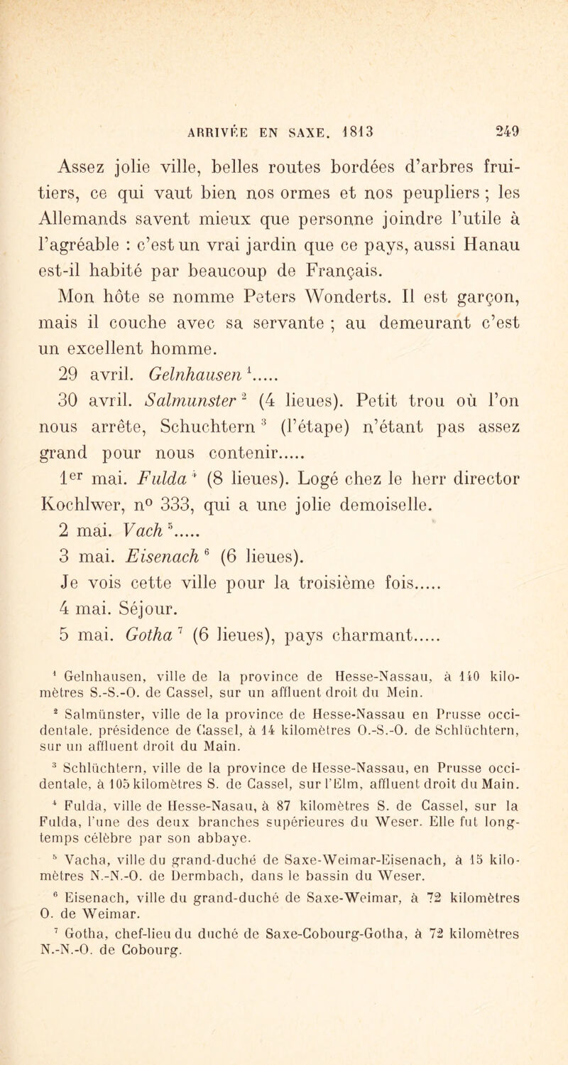 Assez jolie ville, belles routes bordées d’arbres frui- tiers, ce qui vaut bien nos ormes et nos peupliers ; les Allemands savent mieux que personne joindre l’utile à l’agréable ; c’est un vrai jardin que ce pays, aussi Hanau est-il habité par beaucoup de Français. Mon hôte se nomme Peters Wonderts. Il est garçon, mais il couche avec sa servante ; au demeurant c’est un excellent homme. 29 avril. Gelnhausen ^ 30 avril. Salmunster ^ (4 lieues). Petit trou où l’on nous arrête, Schuchtern ® (l’étape) n’étant pas assez grand pour nous contenir 1®^ mai. F aida  (8 lieues). Logé chez le herr director Kochlwer, n^ 333, qui a une jolie demoiselle. 2 mai. Vach 3 mai. Eisenach ® (6 lieues). Je vois cette ville pour la troisième fois 4 mai. Séjour. 5 mai. Gotha (6 lieues), pays charmant ^ Gelnhausen, ville de la province de Hesse-Nassau, à 140 kilo- mètres S.-S.-O. de Cassel, sur un affluent droit du Mein. ^ Salmünster, ville de la province de Hesse-Nassau en Prusse occi- dentale, présidence de Gassel, à 14 kilomètres O.-S.-O. de Schlüchtern, sur un affluent droit du Main. ^ Schlüchtern, ville de la province de Hesse-Nassau, en Prusse occi- dentale, à 105 kilomètres S. de Gassel, surl’Elm, affluent droit du Main. * Fulda, ville de Hesse-Nasau, à 87 kilomètres S. de Gassel, sur la Fulda, l’une des deux branches supérieures du Weser. Elle fut long- temps célèbre par son abbaye. ^ Vacha, ville du grand-duché de Saxe-Weimar-Eisenach, à 15 kilo- mètres N.-N.-O. de Dermbach, dans le bassin du Weser. ® Eisenach, ville du grand-duché de Saxe-Weimar, à 72 kilomètres O. de Weimar. ^ Gotha, chef-lieu du duché de Saxe-Gobourg-Gotha, à 72 kilomètres N.-N.-O. de Gobourg.