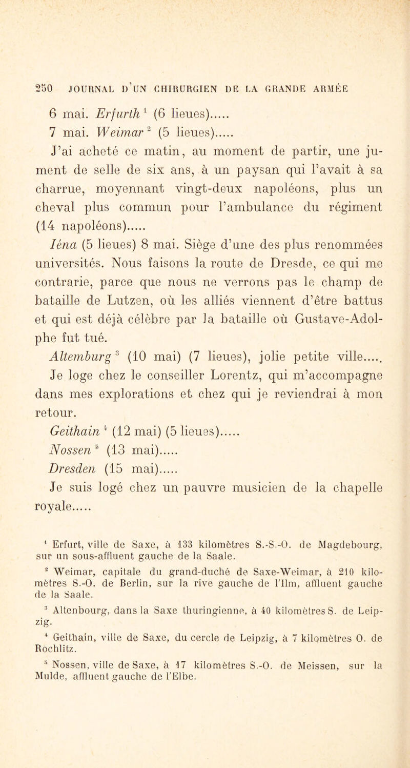 6 mai. Erfurth ^ (6 lieues) 7 mai. Weimar '^ (5 lieues) J’ai acheté ce matin, au moment de partir, une ju- ment de selle de six ans, à un paysan qui l’avait à sa charrue, moyennant vingt-deux napoléons, plus un cheval plus commun pour l’ambulance du régiment (14 napoléons) léna (5 lieues) 8 mai. Siège d’une des plus renommées universités. Nous faisons la route de Dresde, ce qui me contrarie, parce que nous ne verrons pas le champ de bataille de Lutzen, où les alliés viennent d’être battus et qui est déjà célèbre par la bataille où Gustave-Adol- phe fut tué. Altemburg ^ (10 mai) (7 lieues), jolie petite ville..... Je loge chez le conseiller Lorentz, qui m’accompagne dans mes explorations et chez qui je reviendrai à mon retour. Geithain (12 mai) (5 lieues) N O SS en ^ (13 mai) Dresden (15 mai) Je suis logé chez un pauvre musicien de la chapelle royale ^ Erfurt, ville de Saxe, à 133 kilomètres S.-S.-O. de Magdebourg, sur un sous-affluent gauche de la Saale. Weimar, capitale du grand-duché de Saxe-Weimar, à 210 kilo- mètres S.-O. de Berlin, sur la rive gauche de Film, affluent gauche de la Saale. ^ Altenbourg, dans la Saxe thuringienne, à 40 kilomètres S. de Leip- zig. ^ Geithain, ville de Saxe, du cercle de Leipzig, à 7 kilomètres O. de Rochlitz. Nossen. ville de Saxe, à M kilomètres S.-O. de Meissen, sur la Mulde, affluent gauche de l'Elbe.