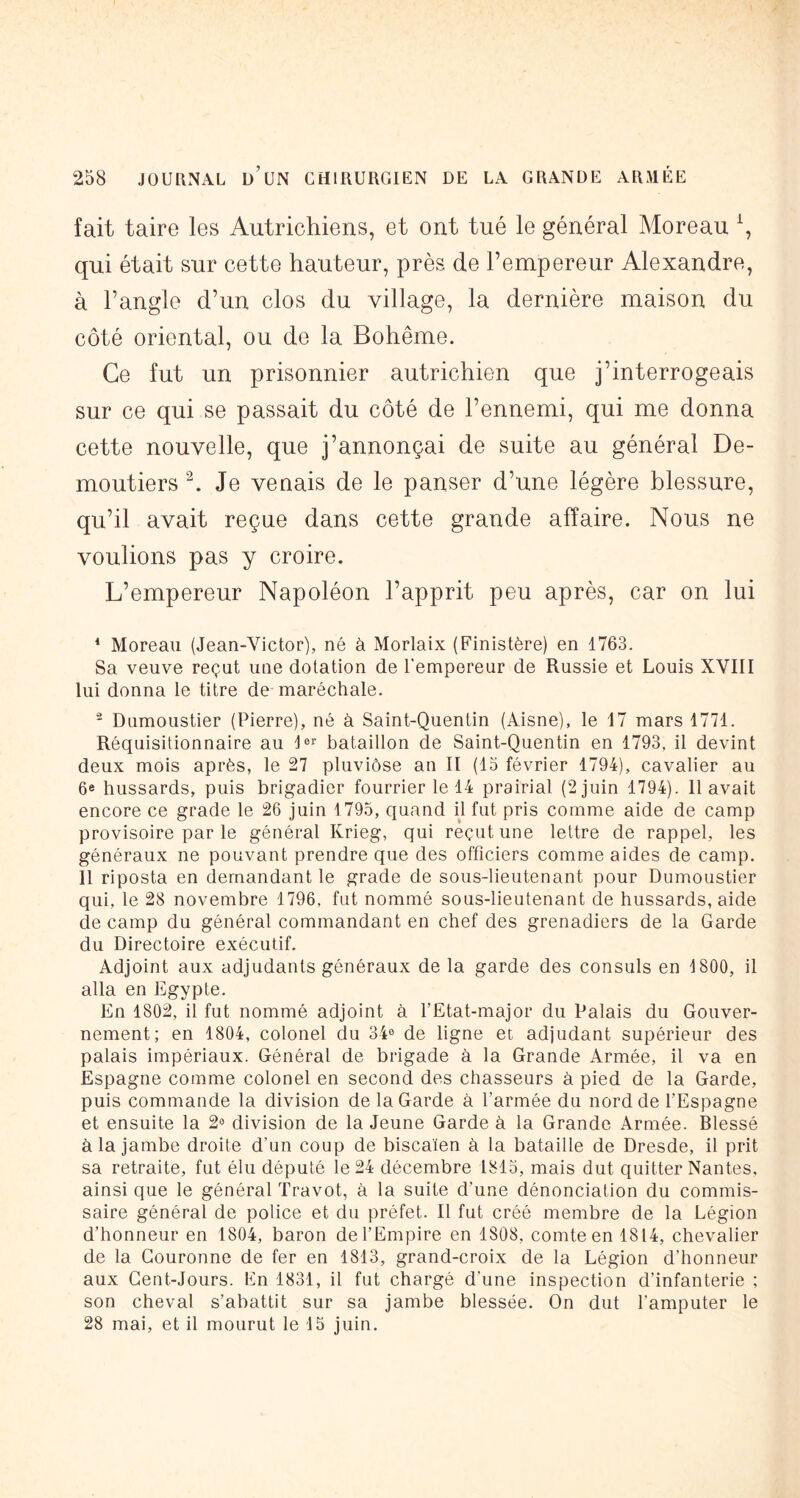 fait taire les Autrichiens, et ont tué le général Moreau \ qui était sur cette hauteur, près de l’empereur Alexandre, à l’angle d’un clos du village, la dernière maison du côté oriental, ou de la Bohême. Ce fut un prisonnier autrichien que j’interrogeais sur ce qui se passait du côté de l’ennemi, qui me donna cette nouvelle, que j’annonçai de suite au général De- moutiers h Je venais de le panser d’une légère blessure, qu’il avait reçue dans cette grande affaire. Nous ne voulions pas y croire. L’empereur Napoléon l’apprit peu après, car on lui * Moreau (Jean-Victor), né à Morlaix (Finistère) en 1763. Sa veuve reçut une dotation de l’empereur de Russie et Louis XVIII lui donna le titre de maréchale. - Dumoustier (Pierre), né à Saint-Quentin (Aisne), le 17 mars 1771. Réquisitionnaire au bataillon de Saint-Quentin en 1793, il devint deux mois après, le 27 pluviôse an II (13 février 1794), cavalier au 6e hussards, puis brigadier fourrier le 14 prairial (2 juin 1794). 11 avait encore ce grade le 26 juin 1795, quand d fut pris comme aide de camp provisoire par le général Krieg, qui reçut une lettre de rappel, les généraux ne pouvant prendre que des officiers comme aides de camp. Il riposta en demandant le grade de sous-lieutenant pour Dumoustier qui, le 28 novembre 1796, fut nommé sous-lieutenant de hussards, aide de camp du général commandant en chef des grenadiers de la Garde du Directoire exécutif. Adjoint aux adjudants généraux de la garde des consuls en 1800, il alla en Egypte. En 1802, il fut nommé adjoint à l’Etat-major du Palais du Gouver- nement; en 1804, colonel du 34® de ligne et adjudant supérieur des palais impériaux. Général de brigade à la Grande Armée, il va en Espagne comme colonel en second des chasseurs à pied de la Garde, puis commande la division de la Garde à l’armée du nord de l’Espagne et ensuite la 2» division de la Jeune Garde à la Grande Armée. Blessé à la jambe droite d’un coup de biscaïen à la bataille de Dresde, il prit sa retraite, fut élu député le 24 décembre 1813, mais dut quitter Nantes, ainsi que le général Travot, à la suite d’une dénonciation du commis- saire général de police et du préfet. Il fut créé membre de la Légion d’honneur en 1804, baron de l’Empire en 1808, comte en 1814, chevalier de la Couronne de fer en 1813, grand-croix de la Légion d’honneur aux Cent-Jours. En 1831, il fut chargé d’une inspection d’infanterie ; son cheval s’abattit sur sa jambe blessée. On dut l’amputer le 28 mai, et il mourut le 15 juin.