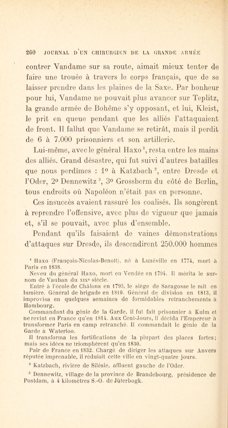 contrer Van dame sur sa route, aimait mieux tenter de faire une trouée à travers le corps français, que de se laisser prendre dans les plaines de la Saxe. Par bonheur pour lui, Vandame ne pouvait plus avancer sur Teplitz, la grande armée de Bohême s’y opposant, et lui, Kleist, le prit en queue pendant que les alliés l’attaquaient de front. Il fallut que Vandame se retirât, mais il perdit de 6 à 7.000 prisonniers et son artillerie. Lui-même, avec le général Haxo \ resta entre les mains des alliés. Grand désastre, qui fut suivi d’autres batailles que nous perdîmes : à Katzbach “, entre Dresde et l’Oder, 2° Dennewitz 3^^ Grossberm du côté de Berlin, tous endroits où Napoléon n’était pas en personne. Ces insuccès avaient rassuré les coalisés. Ils songèrent à reprendre l’offensive, avec plus de vigueur que jamais et, s’il se pouvait, avec plus d’ensembîe. Pendant qu’ils faisaient de vaines démonstrations d’attaques sur Dresde, ils descendirent 250.000 hommes * Haxo (François-Nicolas-Benoît), né à Lunéville en 1774, mort à Paris en 1838. Neveu du général Haxo, mort en Vendée en 1794. Il mérita le sur- nom de Vauban du xix“ siècle. Entré à l’école de Chàlons en 1793, le siège de Saragosse le mit en lumière. Général de brigade en 1810. Général de division en 1813, il improvisa en quelques semaines de formidables retranchements à Hambourg. Commandant du génie de la Garde, il fut fait prisonnier à Kulm et ne revint en France qu’en 1814. Aux Cent-Jours, il décida l’Empereur à transformer Paris en camp retranché. Il commandait le génie de la Garde à Waterloo. H transforma les fortifications de la plupart des places fortes; mais ses idées ne triomphèrent qu’en 1830. Pair de France en 1832. Chargé de diriger les attaques sur Anvers réputée imprenable, il réduisit cette ville en vingt-quatre jours. ^ Katzbach, rivière de Silésie, affluent gauche de l’Oder. ^ Dennewitz, village de la province de Brandebourg, présidence de Postdam, à 4 kilomètres S.-O. de Juterbogk.