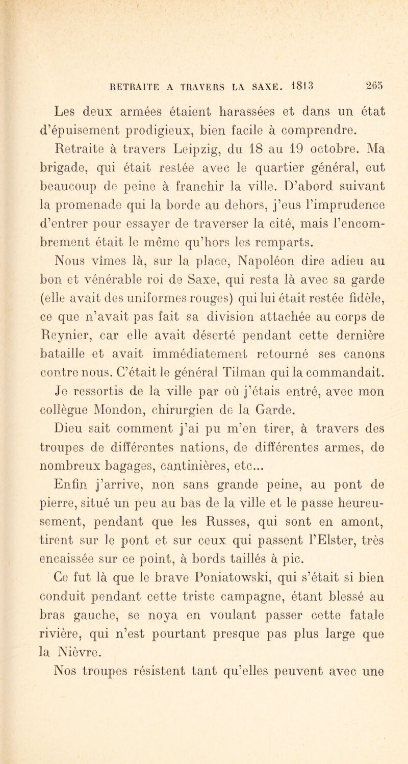 Les deux armées étaient harassées et dans un état d’épuisement prodigieux, bien facile à comprendre. Retraite à travers Leipzig, du 18 au 19 octobre. Ma brigade, qui était restée avec le quartier général, eut beaucoup de peine à franchir la ville. D’abord suivant la promenade qui la borde au dehors, j’eus l’imprudence d’entrer pour essayer de traverser la cité, mais l’encom- brement était le même qu’hors les remparts. Nous vîmes là, sur la place. Napoléon dire adieu au bon et vénérable roi de Saxe, qui resta là avec sa garde (elle avait des uniformes rouges) qui lui était restée fidèle, ce que n’avait pas fait sa division attachée au corps de Reynier, car elle avait déserté pendant cette dernière bataille et avait immédiatement retourné ses canons contre nous. C’était le général Tilman qui la commandait. Je ressortis de la ville par où j’étais entré, avec mon collègue Mondon, chirurgien de la Garde. Dieu sait comment j’ai pu m’en tirer, à travers des troupes de différentes nations, de différentes armes, de nombreux bagages, cantinières, etc... Enfin j’arrive, non sans grande peine, au pont de pierre, situé un peu au bas de la ville et le passe heureu- sement, pendant que les Russes, qui sont en amont, tirent sur le pont et sur ceux qui passent l’Elster, très encaissée sur ce point, à bords taillés à pic. Ce fut là que le brave Poniatowski, qui s’était si bien conduit pendant cette triste campagne, étant blessé au bras gauche, se noya en voulant passer cette fatale rivière, qui n’est pourtant presque pas plus large que la Nièvre. Nos troupes résistent tant qu’elles peuvent avec une