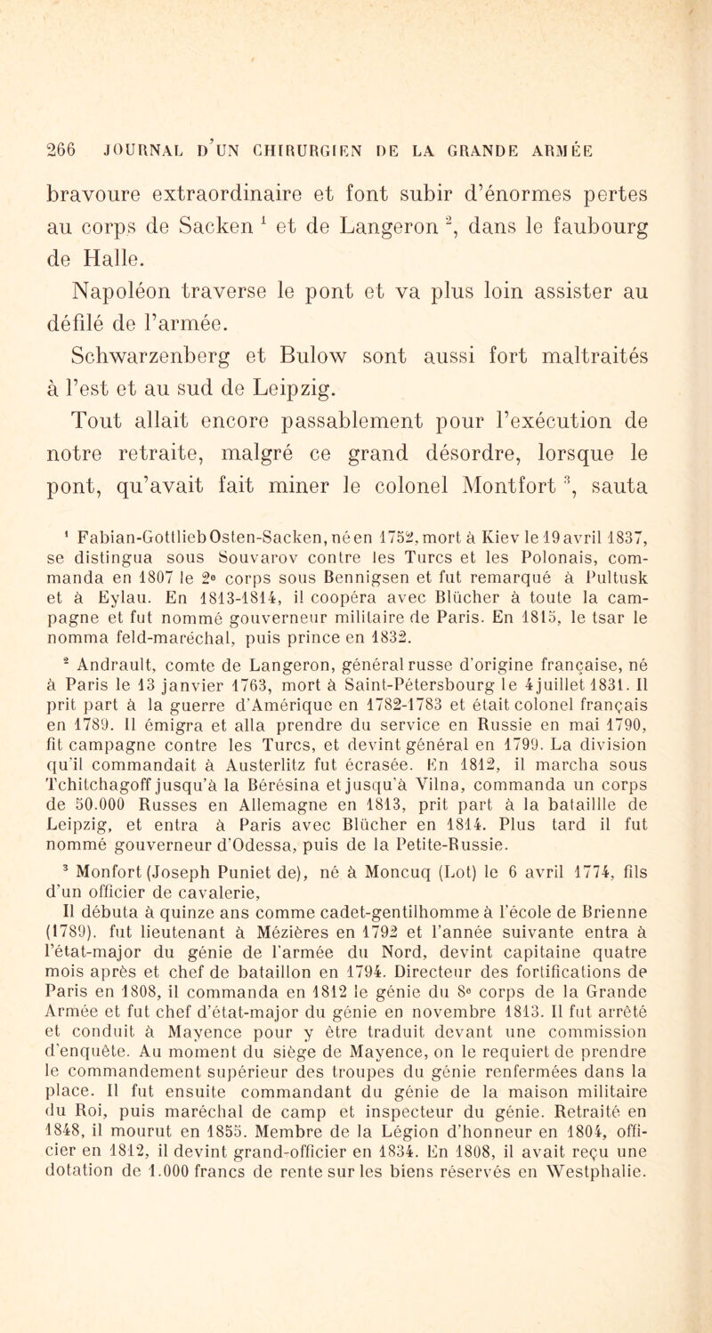 bravoure extraordinaire et font subir d’énormes pertes au corps de Sacken ^ et de Langeron , dans le faubourg de Halle. Napoléon traverse le pont et va plus loin assister au défdé de l’armée. Schwarzenberg et Bulow sont aussi fort maltraités à l’est et au sud de Leipzig. Tout allait encore passablement pour l’exécution de notre retraite, malgré ce grand désordre, lorsque le pont, qu’avait fait miner le colonel Montfort sauta ‘ Fabian-GottliebOsten-Sacken, néen 1752, mort à Kiev le 19 avril 1837, se distingua sous Souvarov contre les Turcs et les Polonais, com- manda en 1807 le 2^ corps sous Bennigsen et fut remarqué à Pultusk et à Eylau. En 1813-1814, il coopéra avec Blüclier à toute la cam- pagne et fut nommé gouverneur militaire de Paris. En 1813, le tsar le nomma feld-maréchal, puis prince en 1832. - Andrault, comte de Langeron, général russe d’origine française, né à Paris le 13 janvier 1763, mort à Saint-Pétersbourg le 4juillet 1831. Il prit part à la guerre d'Amérique en 1782-1783 et était colonel français en 1789. 11 émigra et alla prendre du service en Russie en mai 1790, fit campagne contre les Turcs, et devint général en 1799. La division ciu’il commandait à Austerlitz fut écrasée. En 1812, il marcha sous Tchitchagoff jusqu’à la Bérésina et jusqu’à Vilna, commanda un corps de 50.000 Russes en Allemagne en 1813, prit part à la bataillle de Leipzig, et entra à Paris avec Blücher en 1814. Plus tard il fut nommé gouverneur d’Odessa, puis de la Petite-Russie. ^ Monfort (Joseph Puniet de), né à Moncuq (Lot) le 6 avril 1774, fils d’un officier de cavalerie. Il débuta à quinze ans comme cadet-gentilhomme à l’école de Brienne (1789), fut lieutenant à Mézières en 1792 et l’année suivante entra à l’état-major du génie de l’armée du Nord, devint capitaine quatre mois après et chef de bataillon en 1794. Directeur des fortifications de Paris en 1808, il commanda en 1812 le génie du 8® corps de la Grande Armée et fut chef d’état-major du génie en novembre 1813. Il fut arrêté et conduit à Mayence pour y être traduit devant une commission d’enquête. Au moment du siège de Mayence, on le requiert de prendre le commandement supérieur des troupes du génie renfermées dans la place. Il fut ensuite commandant du génie de la maison militaire du Roi, puis maréchal de camp et inspecteur du génie. Retraité en 1848, il mourut en 1855. Membre de la Légion d’honneur en 1804, offi- cier en 1812, il devint grand-officier en 1834. En 1808, il avait reçu une dotation de 1.000 francs de rente sur les biens réservés en Westphalie.