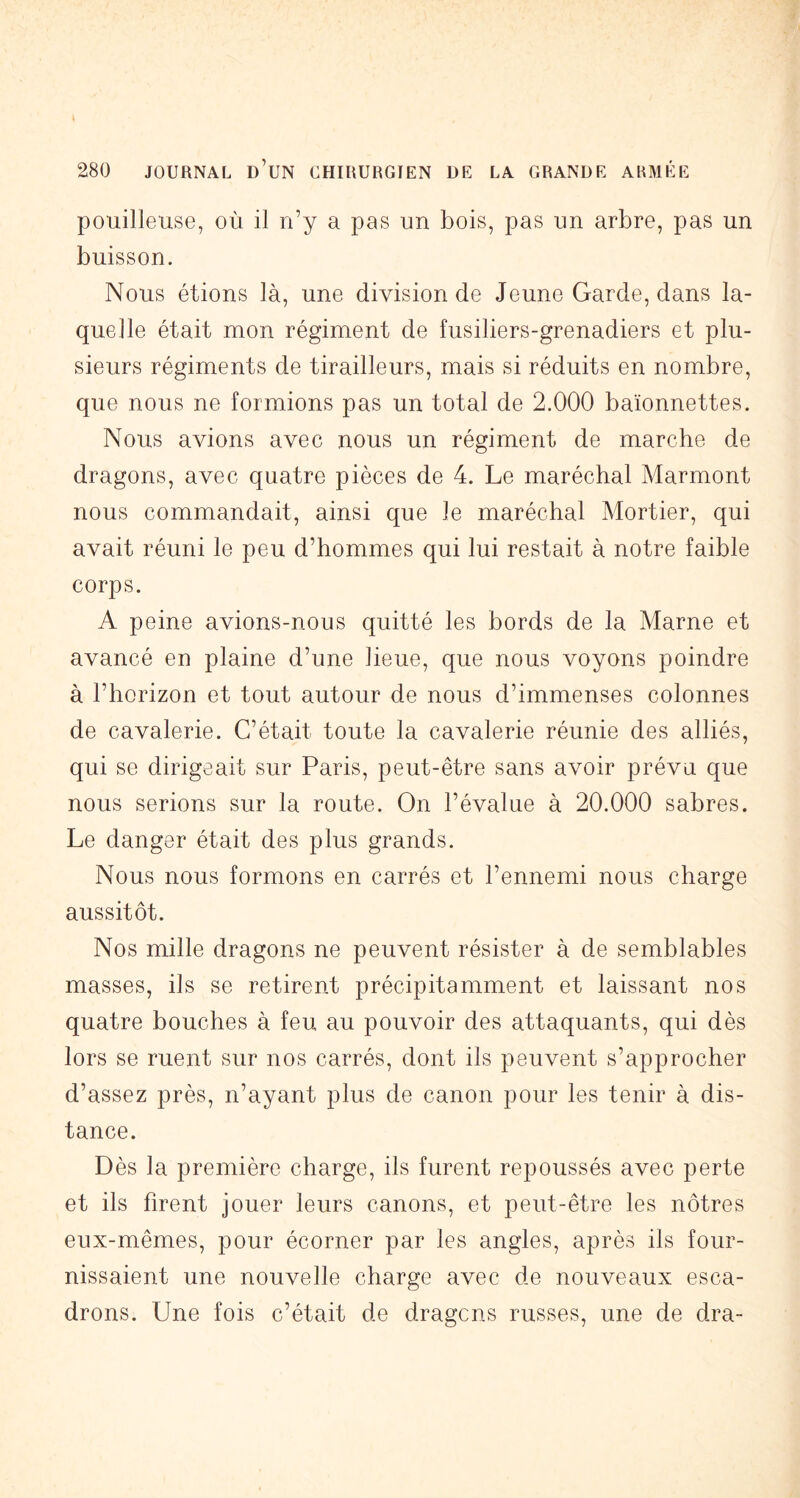 pouilleuse, où il n’y a pas un bois, pas un arbre, pas un buisson. Nous étions là, une division de Jeune Garde, dans la- quelle était mon régiment de fusiliers-grenadiers et plu- sieurs régiments de tirailleurs, mais si réduits en nombre, que nous ne formions pas un total de 2.000 baïonnettes. Nous avions avec nous un régiment de marche de dragons, avec quatre pièces de 4. Le maréchal Marmont nous commandait, ainsi que le maréchal Mortier, qui avait réuni le peu d’hommes qui lui restait à notre faible corps. A peine avions-nous quitté les bords de la Marne et avancé en plaine d’une lieue, que nous voyons poindre à l’horizon et tout autour de nous d’immenses colonnes de cavalerie. C’était toute la cavalerie réunie des alliés, qui se dirigeait sur Paris, peut-être sans avoir prévu que nous serions sur la route. On l’évalue à 20.000 sabres. Le danger était des plus grands. Nous nous formons en carrés et l’ennemi nous charge aussitôt. Nos mille dragons ne peuvent résister à de semblables masses, ils se retirent précipitamment et laissant nos quatre bouches à feu au pouvoir des attaquants, qui dès lors se ruent sur nos carrés, dont ils peuvent s’approcher d’assez près, n’ayant plus de canon pour les tenir à dis- tance. Dès la première charge, ils furent repoussés avec perte et ils firent jouer leurs canons, et peut-être les nôtres eux-mêmes, pour écorner par les angles, après ils four- nissaient une nouvelle charge avec de nouveaux esca- drons. Une fois c’était de dragcns russes, une de dra-