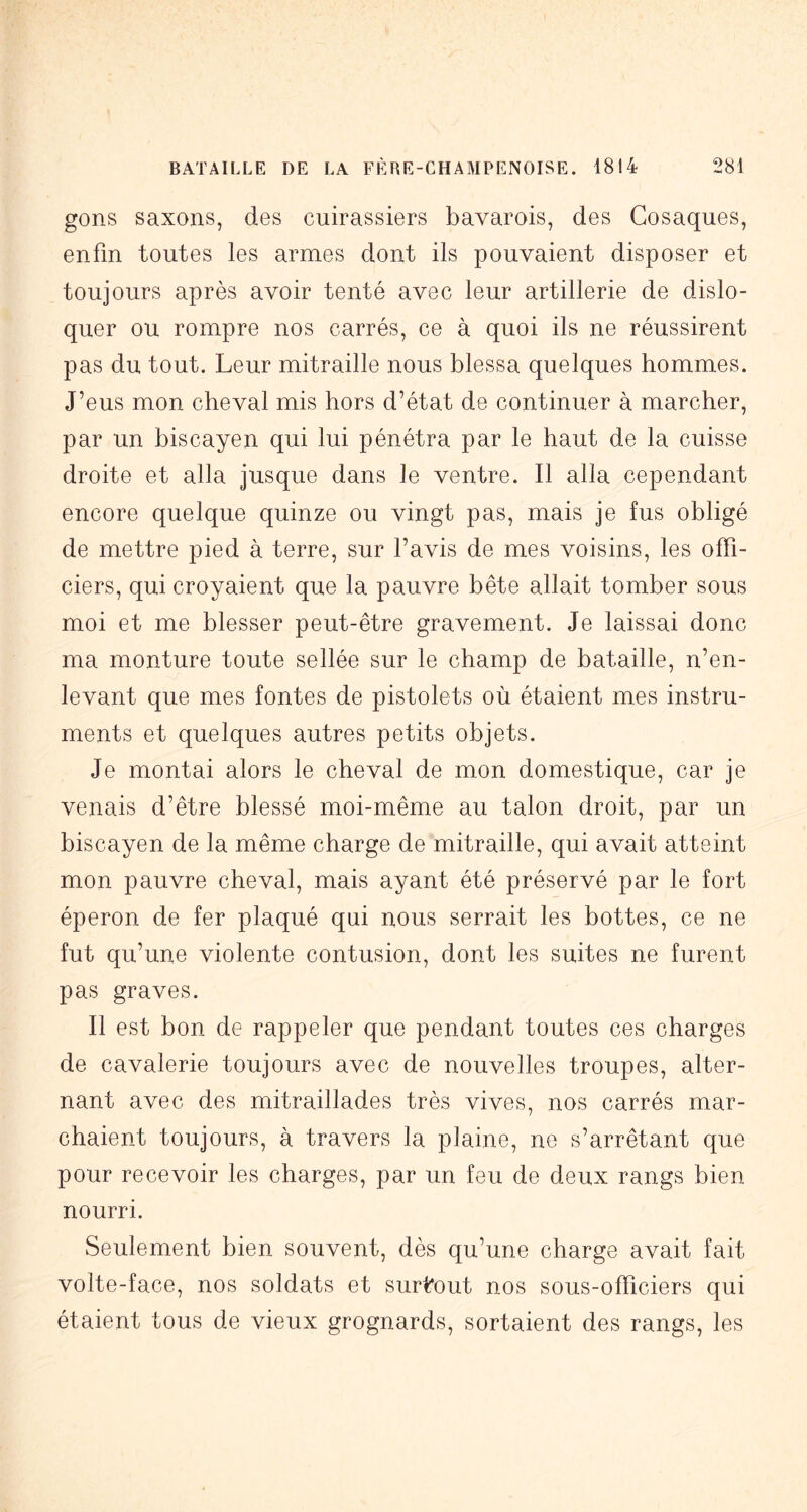 gons saxons, des cuirassiers bavarois, des Cosaques, enfin toutes les armes dont ils pouvaient disposer et toujours après avoir tenté avec leur artillerie de dislo- quer ou rompre nos carrés, ce à quoi ils ne réussirent pas du tout. Leur mitraille nous blessa quelques hommes. J’eus mon cheval mis hors d’état de continuer à marcher, par un biscayen qui lui pénétra par le haut de la cuisse droite et alla jusque dans le ventre. Il alla cependant encore quelque quinze ou vingt pas, mais je fus obligé de mettre pied à terre, sur l’avis de mes voisins, les offi- ciers, qui croyaient que la pauvre bête allait tomber sous moi et me blesser peut-être gravement. Je laissai donc ma monture toute sellée sur le champ de bataille, n’en- levant que mes fontes de pistolets où étaient mes instru- ments et quelques autres petits objets. Je montai alors le cheval de mon domestique, car je venais d’être blessé moi-même au talon droit, par un biscayen de la même charge de mitraille, qui avait atteint mon pauvre cheval, mais ayant été préservé par le fort éperon de fer plaqué qui nous serrait les bottes, ce ne fut qu’une violente contusion, dont les suites ne furent pas graves. Il est bon de rappeler que pendant toutes ces charges de cavalerie toujours avec de nouvelles troupes, alter- nant avec des mitraillades très vives, nos carrés mar- chaient toujours, à travers la plaine, ne s’arrêtant que pour recevoir les charges, par un feu de deux rangs bien nourri. Seulement bien souvent, dès qu’une charge avait fait volte-face, nos soldats et surtout nos sous-officiers qui étaient tous de vieux grognards, sortaient des rangs, les