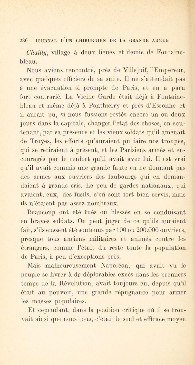 Chailly, village à deux lieues et demie de Fontaine- bleau. Nous avions rencontré, près de Villejuif, l’Empereur, avec quelques officiers de sa suite. Il ne s’attendait pas à une évacuation si prompte de Paris, et en a paru fort contrarié. La Vieille Garde était déjà à Fontaine- bleau et même déjà à Ponthierry et près d’Essonne et il aurait pu, si nous fussions restés encore un ou deux jours dans la capitale, changer l’état des choses, en sou- tenant, par sa présence et les vieux soldats qu’il amenait de Troyes, les efforts qu’auraient pu faire nos troupes, qui se retiraient à présent, et les Parisiens armés et en- couragés par le renfort qu’il avait avec lui. Il est vrai qu’il avait commis une grande faute en ne donnant pas des armes aux ouvriers des faubourgs qui en deman- daient à grands cris. Le peu de gardes nationaux, qui avaient, eux, des fusils, s’en sont fort bien servis, mais ils n’étaient pas assez nombreux. Beaucoup ont été tués ou blessés en se conduisant en braves soldats. On peut juger de ce qu’ils auraient fait, s’ils eussent été soutenus par 100 ou 200.000 ouvriers, presque tous anciens militaires et animés contre les étrangers, comme l’était du reste toute la population de Paris, à peu d’exceptions près. Mais malheureusement Napoléon, qui avait vu le peuple se livrer à de déplorables excès dans les premiers temps de la Révolution, avait toujours eu, depuis qu’il était au pouvoir, une grande répugnance pour armer les masses populaires. Et cependant, dans la position critique où il se trou- vait ainsi que nous tous, c’était le seul et efficace moyen