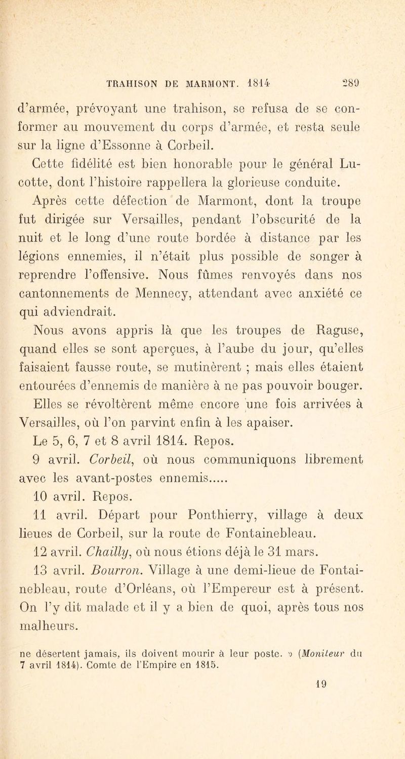d’armée, prévoyant une trahison, se refusa de se con- former au mouvement du corps d’armée, et resta seule sur la ligne d’Essonne à Corbeil. Cette fidélité est bien honorable pour le général Lu- cotte, dont l’histoire rappellera la glorieuse conduite. Après cette défection de Marmont, dont la troupe fut dirigée sur Versailles, pendant l’obscurité de la nuit et le long d’une route bordée à distance par les légions ennemies, il n’était plus possible de songer à reprendre l’offensive. Nous fûmes renvoyés dans nos cantonnements de Mennecy, attendant avec anxiété ce qui adviendrait. Nous avons appris là que les troupes de Raguse, quand elles se sont aperçues, à l’aube du jour, qu’elles faisaient fausse route, se mutinèrent ; mais elles étaient entourées d’ennemis de manière à ne pas pouvoir bouger. Elles se révoltèrent même encore une fois arrivées à Versailles, où l’on parvint enfin à les apaiser. Le 5, 6, 7 et 8 avril 1814. Repos. 9 avril. Corbeil^ où nous communiquons librement avec les avant-postes ennemis 10 avril. Repos. 11 avril. Départ pour Ponthierry, village à deux lieues de Corbeil, sur la route de Fontainebleau. 12 avril. Chailly^ où nous étions déjà le 31 mars. 13 avril. Bourron. Village à une demi-lieue de Fontai- nebleau, route d’Orléans, où l’Empereur est à présent. On l’y dit malade et il y a bien de quoi, après tous nos malheurs. ne désertent jamais, ils doivent mourir à leur poste. ') [Moniteur du 7 avril 1814). Comte de l’Empire en 1815. 19