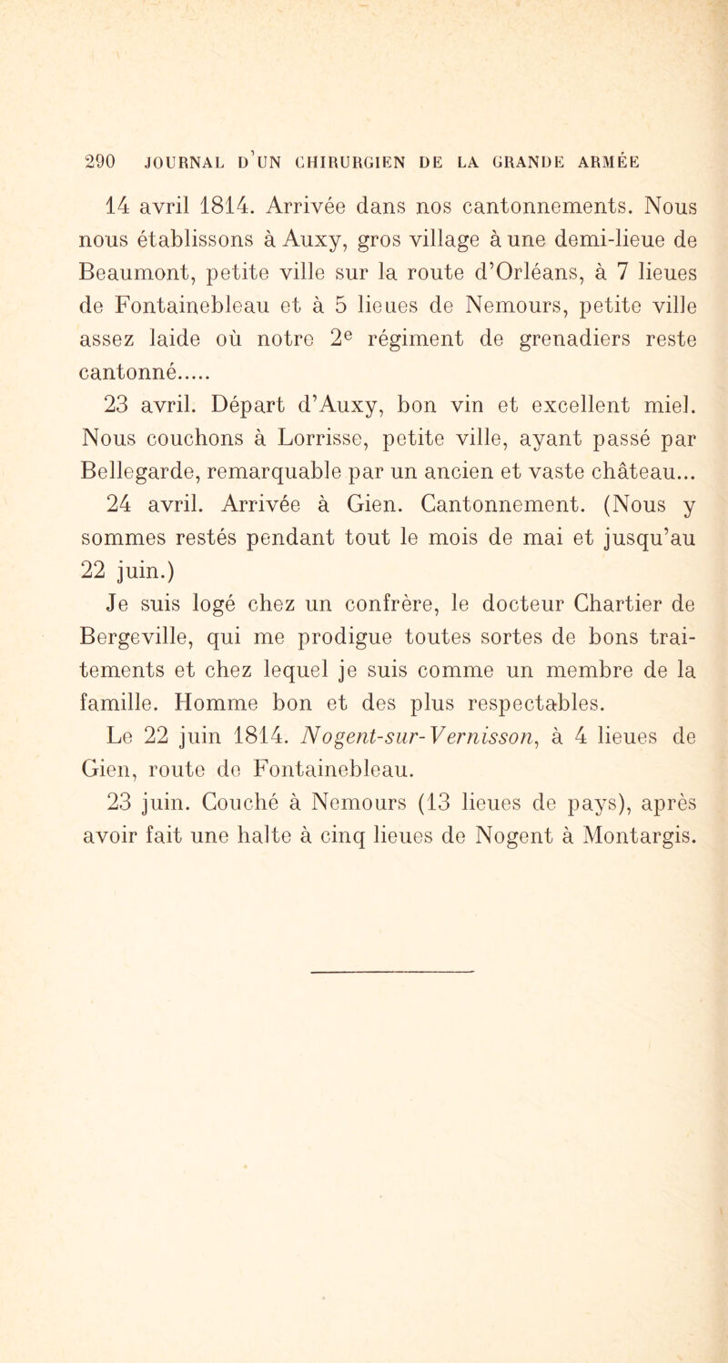 14 avril 1814. Arrivée dans nos cantonnements. Nous nous établissons à Auxy, gros village à une demi-lieue de Beaumont, petite ville sur la route d’Orléans, à 7 lieues de Fontainebleau et à 5 lieues de Nemours, petite vide assez laide où notre 2® régiment de grenadiers reste cantonné 23 avril. Départ d’Auxy, bon vin et excellent miel. Nous couchons à Lorrisse, petite ville, ayant passé par Bellegarde, remarquable par un ancien et vaste château... 24 avril. Arrivée à Gien. Cantonnement. (Nous y sommes restés pendant tout le mois de mai et jusqu’au 22 juin.) Je suis logé chez un confrère, le docteur Chartier de Bergeville, qui me prodigue toutes sortes de bons trai- tements et chez lequel je suis comme un membre de la famille. Homme bon et des plus respectables. Le 22 juin 1814. Nogent-sur-Vernisson^ à 4 lieues de Gien, route de Fontainebleau. 23 juin. Couché à Nemours (13 lieues de pays), après avoir fait une halte à cinq lieues de Nogent à Montargis.