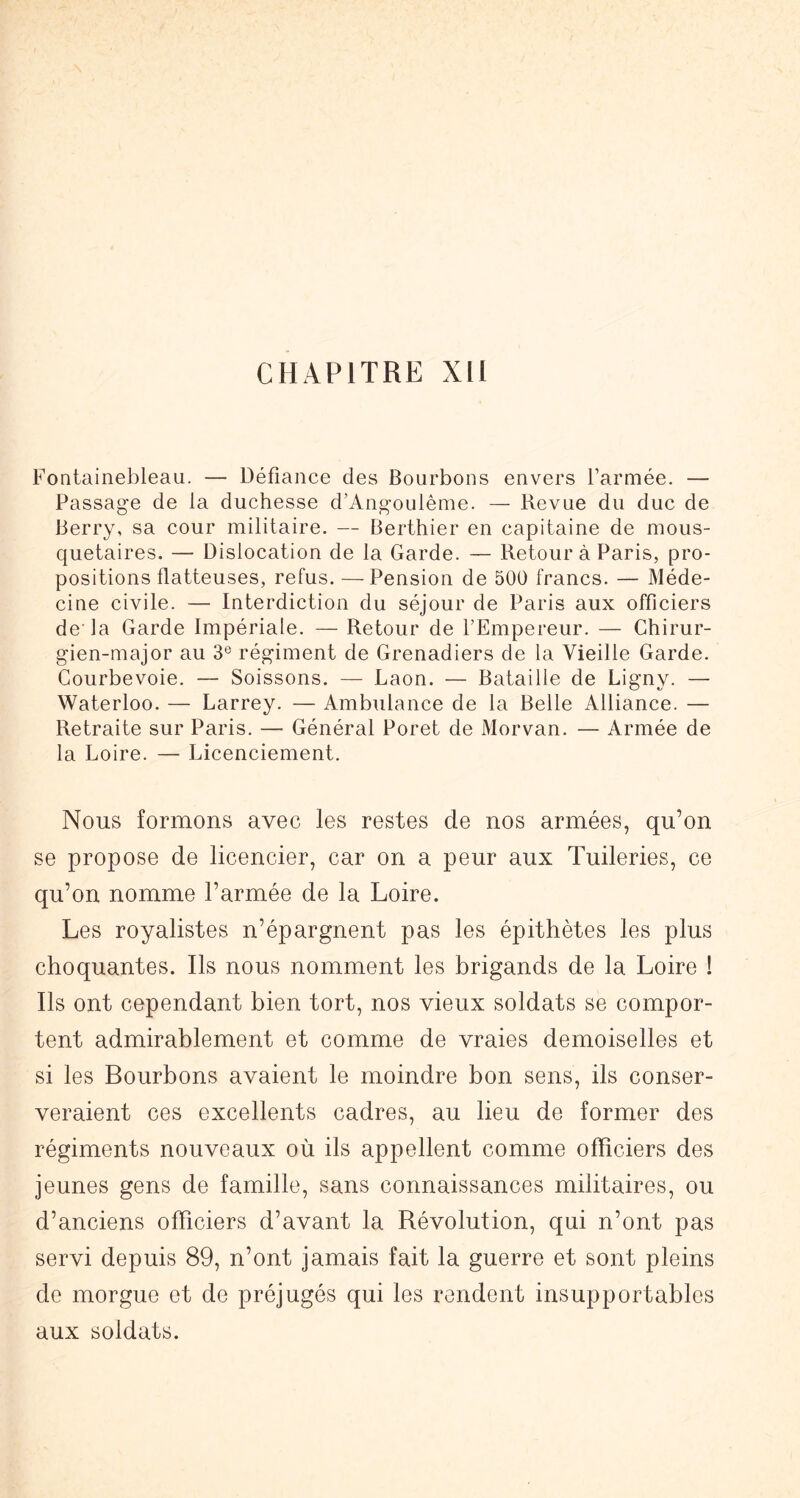 CHAPITRE Xli Fontainebleau. — Défiance des Bourbons envers l’armée. — Passage de la duchesse d’Ang-oulême. — Revue du duc de Berry, sa cour militaire. — Berthier en capitaine de mous- quetaires. — Dislocation de la Garde. — Retour à Paris, pro- positions flatteuses, refus. — Pension de 500 francs. — Méde- cine civile. — Interdiction du séjour de Paris aux officiers de la Garde Impériale. — Retour de l’Empereur. — Chirur- gien-major au 3® régiment de Grenadiers de la Vieille Garde. Courbevoie. — Boissons. — Laon. — Bataille de Ligny. — Waterloo. — Larrey. — Ambulance de la Belle Alliance. — Retraite sur Paris. — Général Poret de Morvan. — Armée de la Loire. — Licenciement. Nous formons avec les restes de nos armées, qu’on se propose de licencier, car on a peur aux Tuileries, ce qu’on nomme l’armée de la Loire. Les royalistes n’épargnent pas les épithètes les plus choquantes. Ils nous nomment les brigands de la Loire ! Ils ont cependant bien tort, nos vieux soldats se compor- tent admirablement et comme de vraies demoiselles et si les Bourbons avaient le moindre bon sens, ils conser- veraient ces excellents cadres, au lieu de former des régiments nouveaux où ils appellent comme officiers des jeunes gens de famille, sans connaissances militaires, ou d’anciens officiers d’avant la Révolution, qui n’ont pas servi depuis 89, n’ont jamais fait la guerre et sont pleins de morgue et de préjugés qui les rendent insupportables aux soldats.