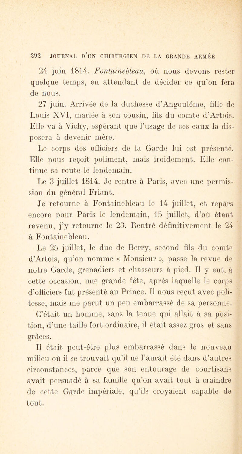 24 juin 1814. Fontainebleau^ où nous devons rester quelque temps, en attendant de décider ce qu’on fera de nous. 27 juin. Arrivée de la duchesse d’Angoulême, fille de Louis XVI, mariée à son cousin, fils du comte d’Artois. Elle va à Vichy, espérant que l’usage de ces eaux la dis- posera à devenir mère. Le corps des officiers de la Garde lui est présenté. Elle nous reçoit poliment, mais froidement. Elle con- tinue sa route le lendemain. Le 3 juillet 1814. Je rentre à Paris, avec une permis- sion du général Friant. Je retourne à Fontainebleau le 14 juillet, et repars encore pour Paris le lendemain, 15 juillet, d’où étant revenu, j’y retourne le 23. Rentré définitivement le 24 à Fontainebleau. Le 25 juillet, le duc de Berry, second fils du comte d’Artois, qu’on nomme « Monsieur », passe la revue de notre Garde, grenadiers et chasseurs à pied. Il y eut, à cette occasion, une grande fête, après laquelle le corps d’officiers fut présenté au Prince. Il nous reçut avec poli- tesse, mais me parut un peu embarrassé de sa personne. C’était un homme, sans la tenue qui allait à sa posi- tion, d’une taille fort ordinaire, il était assez gros et sans grâces. Il était peut-être plus embarrassé dans le nouveau milieu où il se trouvait qu’il ne l’aurait été dans d’autres circonstances, parce que son entourage de courtisans avait persuadé à sa famille qu’on avait tout à craindre de cette Garde impériale, qu’ils croyaient capable de tout.