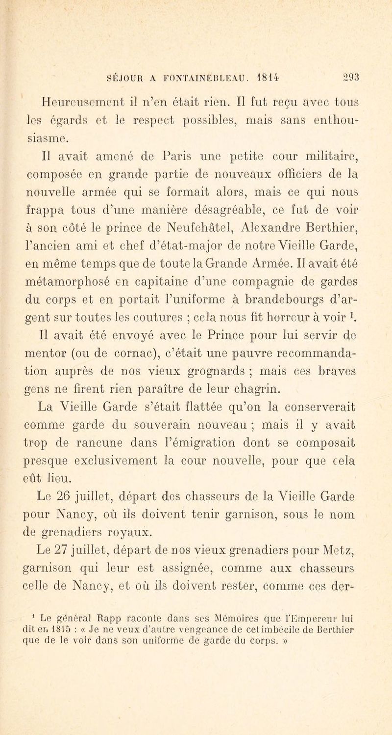 Heureusement il n’en était rien. Il fut reçu avec tous les égards et le respect possibles, mais sans enthou- siasme. Il avait amené de Paris une petite cour militaire, composée en grande partie de nouveaux officiers de la nouvelle armée qui se formait alors, mais ce qui nous frappa tous d’une manière désagréable, ce fut de voir à son côté le prince de Neufchâtel, Alexandre Berthier, l’ancien ami et chef d’état-major de notre Vieille Garde, en même temps que de toute la Grande Armée. Il avait été métamorphosé en capitaine d’une compagnie de gardes du corps et en portait l’uniforme à brandebourgs d’ar- gent sur toutes les coutures ; cela nous fit horreur à voir h Il avait été envoyé avec le Prince pour lui servir de mentor (ou de cornac), c’était une pauvre recommanda- tion auprès de nos vieux grognards ; mais ces braves gens ne firent rien paraître de leur chagrin. La Vieille Garde s’était flattée qu’on la conserverait comme garde du souverain nouveau ; mais il y avait trop de rancune dans l’émigration dont se composait presque exclusivement la cour nouvelle, pour que cela eût lieu. Le 26 juillet, départ des chasseurs de la Vieille Garde pour Nancy, où ils doivent tenir garnison, sous le nom de grenadiers royaux. Le 27 juillet, départ de nos vieux grenadiers pour Metz, garnison qui leur est assignée, comme aux chasseurs celle de Nancy, et où ils doivent rester, comme ces der- ‘ Le général Rapp raconte dans ses Mémoires que l'Empereur lui dit en 1815 : « Je ne veux d’autre vengeance de cet imbécile de Berthier que de le voir dans son uniforme de garde du corps. »