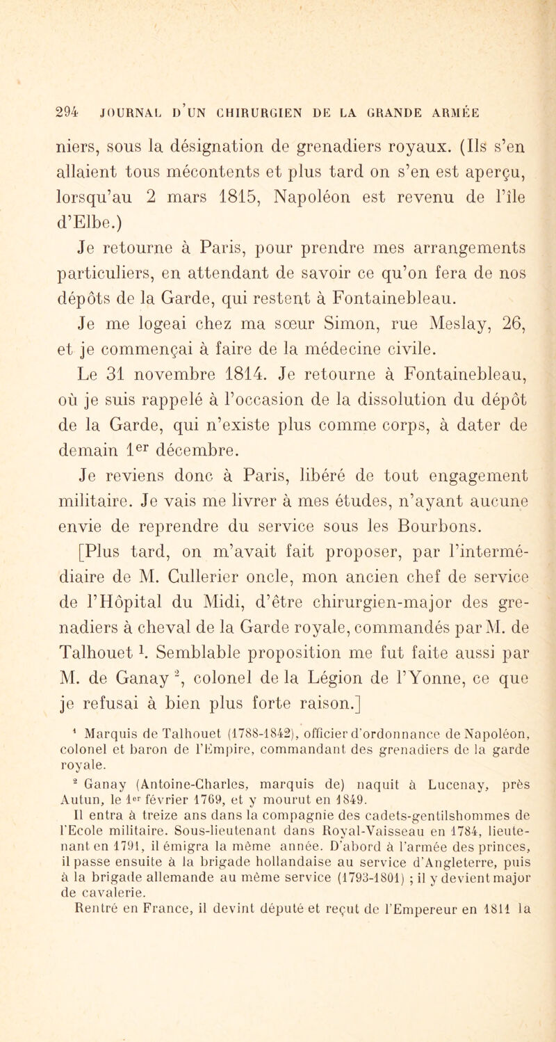 niers, sous la désignation de grenadiers royaux. (Ils s’en allaient tous mécontents et plus tard on s’en est aperçu, lorsqu’au 2 mars 1815, Napoléon est revenu de File d’Elbe.) Je retourne à Paris, pour prendre mes arrangements particuliers, en attendant de savoir ce qu’on fera de nos dépôts de la Garde, qui restent à Fontainebleau. Je me logeai chez ma sœur Simon, rue Meslay, 26, et je commençai à faire de la médecine civile. Le 31 novembre 1814. Je retourne à Fontainebleau, où je suis rappelé à l’occasion de la dissolution du dépôt de la Garde, qui n’existe plus comme corps, à dater de demain 1^^ décembre. Je reviens donc à Paris, libéré de tout engagement militaire. Je vais me livrer à mes études, n’ayant aucune envie de reprendre du service sous les Bourbons. [Plus tard, on m’avait fait proposer, par l’intermé- diaire de M. Cullerier oncle, mon ancien chef de service de l’Hôpital du Midi, d’être chirurgien-major des gre- nadiers à cheval de la Garde royale, commandés par M. de Talhouet h Semblable proposition me fut faite aussi par M. de Ganay ^ colonel delà Légion de l’Yonne, ce que je refusai à bien plus forte raison.] ^ Marquis de Talhouet (1788-1842), officier d’ordonnance de Napoléon, colonel et baron de rEm])ire, commandant des grenadiers de la garde royale. ® Ganay (Antoine-Charles, marquis de) naquit à Lucenay, près Autun, le 1®'' février 1769, et y mourut en 1849. Il entra à treize ans dans la compagnie des cadets-gentilshommes de l’Ecole militaire. Sous-lieutenant dans Royal-Vaisseau en 1784, lieute- nant en 1791, il émigra la môme année. D’abord à l’armée des princes, il passe ensuite à la brigade hollandaise au service d’Angleterre, puis à la brigade allemande au même service (1793-1801) ; il y devient major de cavalerie. Rentré en France, il devint député et reçut de l’Empereur en 1811 la