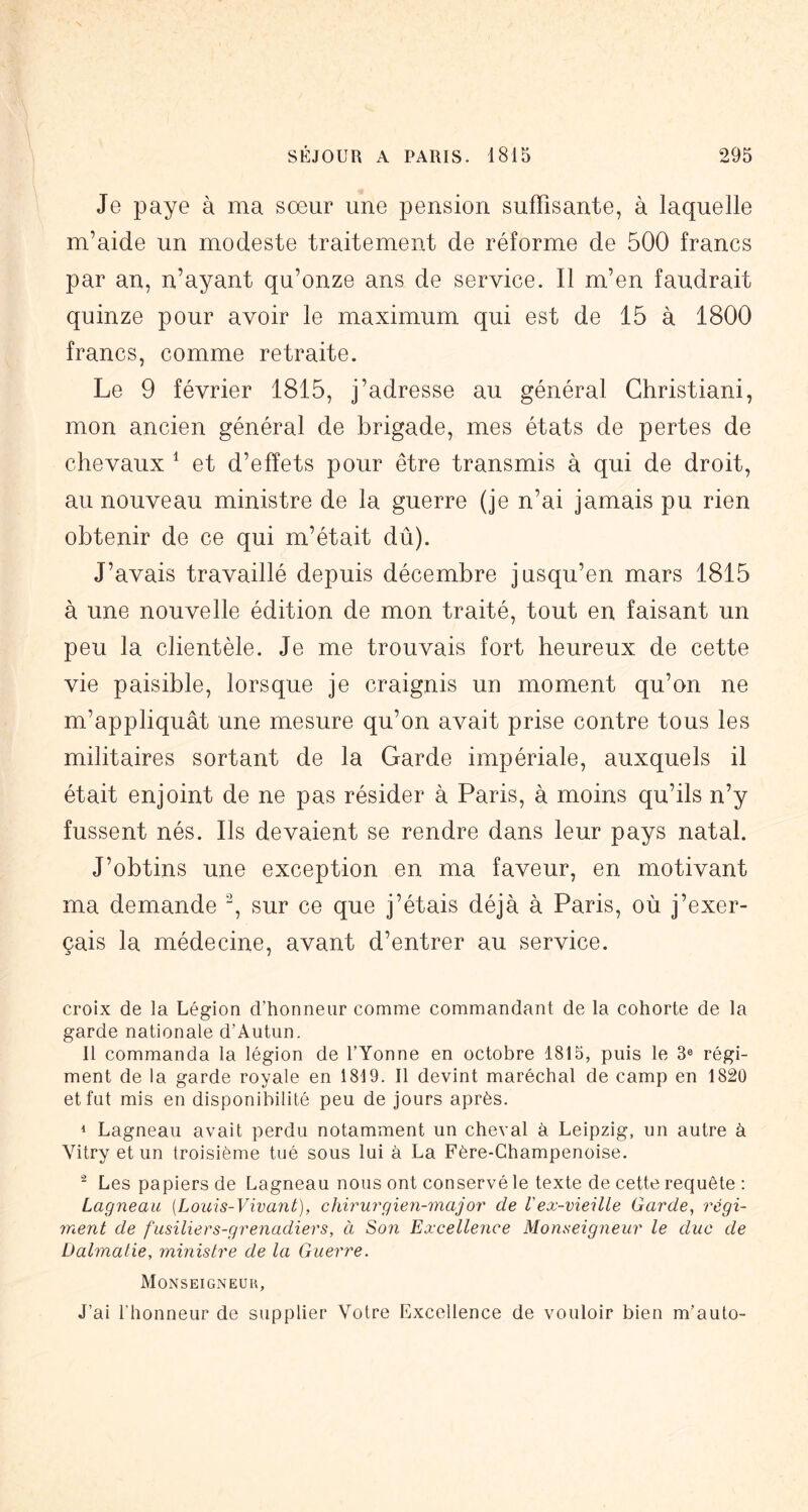 Je paye à ma sœur une pension suffisante, à laquelle m’aide un modeste traitement de réforme de 500 francs par an, n’ayant qu’onze ans de service. Il m’en faudrait quinze pour avoir le maximum qui est de 15 à 1800 francs, comme retraite. Le 9 février 1815, j’adresse au général Ghristiani, mon ancien général de brigade, mes états de pertes de chevaux ^ et d’effets pour être transmis à qui de droit, au nouveau ministre de la guerre (je n’ai jamais pu rien obtenir de ce qui m’était dû). J’avais travaillé depuis décembre jusqu’en mars 1815 à une nouvelle édition de mon traité, tout en faisant un peu la clientèle. Je me trouvais fort heureux de cette vie paisible, lorsque je craignis un moment qu’on ne m’appliquât une mesure qu’on avait prise contre tous les militaires sortant de la Garde impériale, auxquels il était enjoint de ne pas résider à Paris, à moins qu’ils n’y fussent nés. Ils devaient se rendre dans leur pays natal. J’obtins une exception en ma faveur, en motivant ma demande sur ce que j’étais déjà à Paris, où j’exer- çais la médecine, avant d’entrer au service. croix de la Légion d’honneur comme commandant de la cohorte de la garde nationale d’Autun. Il commanda la légion de l’Yonne en octobre 1815, puis le 3® régi- ment de la garde royale en 1819. Il devint maréchal de camp en 1820 et fut mis en disponibilité peu de jours après. < Lagneau avait perdu notamment un cheval à Leipzig, un autre à Vitry et un troisième tué sous lui à La Fère-Champenoise. - Les papiers de Lagneau nous ont conservé le texte de cette requête : Lagneau [Louis-Vivant), chirurgien-major de Vex-vieille Garde, régi- ment de fusiliers-grenadiers, à Son Excellence Monseigneur le duc de Dalmatie, ministre de la Guerre. Monseigneur, J’ai l'honneur de supplier Votre Excellence de vouloir bien m’auto-