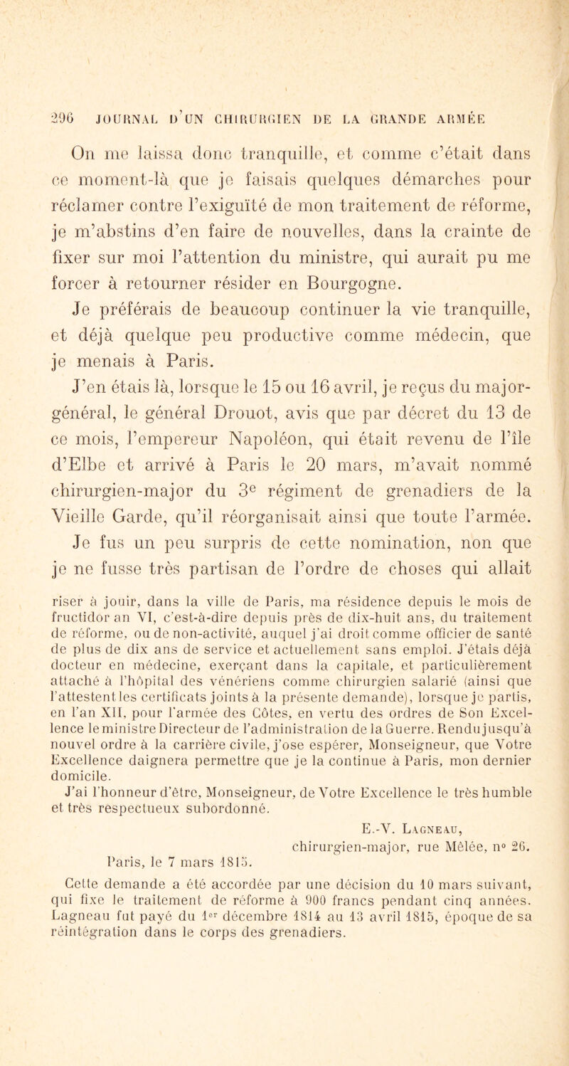 On me laissa donc tranquille, et comme c’était dans ce moment-là que je faisais quelques démarches pour réclamer contre l’exiguïté de mon traitement de réforme, je m’abstins d’en faire de nouvelles, dans la crainte de fixer sur moi l’attention du ministre, qui aurait pu me forcer à retourner résider en Bourgogne. Je préférais de beaucoup continuer la vie tranquille, et déjà quelque peu productive comme médecin, que je menais à Paris. J’en étais là, lorsque le 15 ou 16 avril, je reçus du major- général, le général Drouot, avis que par décret du 13 de ce mois, l’empereur Napoléon, qui était revenu de l’île d’Elbe et arrivé à Paris le 20 mars, m’avait nommé chirurgien-major du 3® régiment de grenadiers de la Vieille Garde, qu’il réorganisait ainsi que toute l’armée. Je fus un peu surpris de cette nomination, non que je ne fusse très partisan de l’ordre de choses qui allait riser à jouir, dans la ville de Paris, ma résidence depuis le mois de fructidor an VI, c’est-à-dire depuis près de dix-huit ans, du traitement de réforme, ou de non-activité, auquel j’ai droit comme officier de santé de plus de dix ans de service et actuellement sans emploi. J’étais déjà docteur en médecine, exerçant dans la capitale, et particulièrement attaché à l’hôpital des vénériens comme chirurgien salarié (ainsi que l’attestent les certificats joints à la présente demande), lorsque je partis, en l’an XII, pour l’armée des Côtes, en vertu des ordres de Son Excel- lence le ministre Directeur de l’administration de la Guerre. Rendu jusqu’à nouvel ordre à la carrière civile, j’ose espérer. Monseigneur, que Votre Excellence daignera permettre que je la continue à Paris, mon dernier domicile. J’ai l’honneur d’être. Monseigneur, de Votre Excellence le très humble et très respectueux subordonné. E.-V. LA.GNEA.U, chirurgien-major, rue Mêlée, 11° 20. Paris, le 7 mars 1815. Cette demande a ôté accordée par une décision du 10 mars suivant, qui fixe le traitement de réforme à 900 francs pendant cinq années. Lagneau fut payé du 1®’’ décembre 1814 au 13 avril 1815, époque de sa réintégration dans le corps des grenadiers.