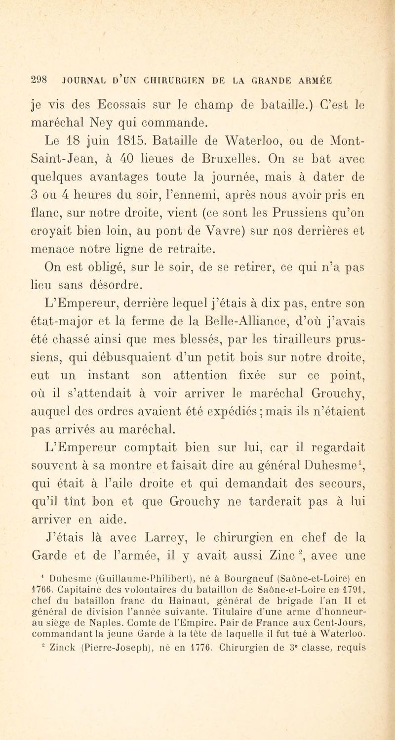 je vis des Ecossais sur le champ de bataille.) C’est le maréchal Ney qui commande. Le 18 juin 1815. Bataille de Waterloo, ou de Mont- Saint-Jean, à 40 lieues de Bruxelles. On se bat avec quelques avantages toute la journée, mais à dater de 3 ou 4 heures du soir, l’ennemi, après nous avoir pris en flanc, sur notre droite, vient (ce sont les Prussiens qu’on croyait bien loin, au pont de Vavre) sur nos derrières et menace notre ligne de retraite. On est obligé, sur le soir, de se retirer, ce qui n’a pas lieu sans désordre. L’Empereur, derrière lequel j’étais à dix pas, entre son état-major et la ferme de la Belle-Alliance, d’où j’avais été chassé ainsi que mes blessés, par les tirailleurs prus- siens, qui débusquaient d’un petit bois sur notre droite, eut un instant son attention fixée sur ce point, où il s’attendait à voir arriver le maréchal Grouchy, auquel des ordres avaient été expédiés ; mais ils n’étaient pas arrivés au maréchal. L’Empereur comptait bien sur lui, car il regardait souvent à sa montre et faisait dire au général Duhesme^, qui était à l’aile droite et qui demandait des secours, qu’il tînt bon et que Grouchy ne tarderait pas à lui arriver en aide. J’étais là avec Larrey, le chirurgien en chef de la Garde et de l’armée, il y avait aussi Zinc avec une ^ Duhesme (Guillaume-Philibert), né à Bourgneuf (Saône-et-Loire) en !l766. Capitaine des volontaires du bataillon de Saône-et-Loire en 1791, chef du bataillon franc du Hainaut, général de brigade l’an II et général de division l’année suivante. Titulaire d’une arme d’honneur- au siège de Naples. Comte de l’Empire. Pair de France aux Cent-Jours, commandant la jeune Garde à la tète de laquelle il fut tué à Waterloo. - Zinck (Pierre-Joseph), né en 1776. Chirurgien de 3® classe, requis