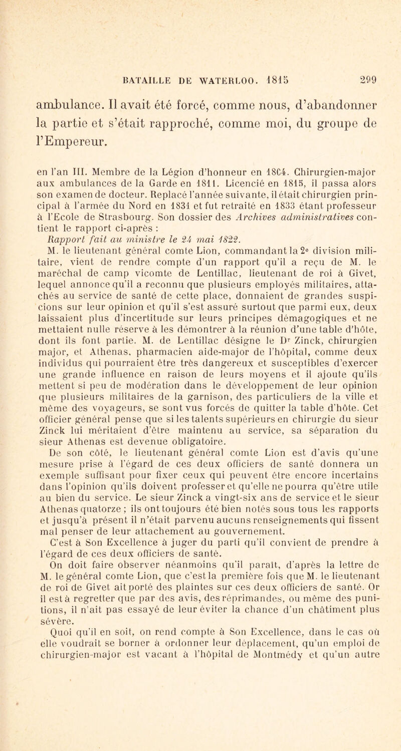 ambulance. Il avait été forcé, comme nous, d’abandonner la partie et s’était rapproché, comme moi, du groupe de l’Empereur. en l’an III. Membre de la Légion d’honneur en 18C4. Chirurgien-major aux ambulances de la Garde en 1811. Licencié en 181.5, il passa alors son examen de docteur. Replacé l’année suivante, il était chirurgien prin- cipal à l’armée du Nord en 1831 et fut retraité en 1833 étant professeur à l’Ecole de Strasbourg. Son dossier des Archives administratives con- tient le rapport ci-après : Rapport fait au ministre le 24 mai 1822. M. le lieutenant général comte Lion, commandant la 2® division mili- taire, vient de rendre compte d’un rapport qu’il a reçu de M. le maréchal de camp vicomte de Lentillac, lieutenant de roi à Givet, lequel annonce qu’il a reconnu que plusieurs employés militaires, atta- chés au service de santé de cette place, donnaient de grandes suspi- cions sur leur opinion et qu'il s’est assuré surtout que parmi eux, deux laissaient plus d’incertitude sur leurs principes démagogiques et ne mettaient nulle réserve à les démontrer à la réunion d’une table d’hôte, dont ils font partie. M. de Lentillac désigne le Zinck, chirurgien major, et Athenas, pharmacien aide-major de l’hôpital, comme deux individus qui pourraient être très dangereux et susceptibles d’exercer une grande influence en raison de leurs moyens et il ajoute qu’ils mettent si peu de modération dans le développement de leur opinion que plusieurs militaires de la garnison, des particuliers de la ville et même des voyageurs, se sont vus forcés de quitter la table d’hôte. Cet officier général pense que si les talents supérieurs en chirurgie du sieur Zinck lui méritaient d’être maintenu au service, sa séparation du sieur Athenas est devenue obligatoire. De son côté, le lieutenant général comte Lion est d’avis qu’une mesure prise à l’égard de ces deux officiers de santé donnera un exemple suffisant pour fixer ceux qui peuvent être encore incertains dans l’opinion qu’ils doivent professer et qu’elle ne pourra qu’être utile au bien du service. Le sieur Zinck a vingt-six ans de service et le sieur Athenas quatorze ; ils ont toujours été bien notés sous tous les rapports et jusqu’à présent il n’était parvenu aucuns renseignements qui fissent mal penser de leur attachement au gouvernement. C’est à Son Excellence à juger du parti qu’il convient de prendre à l’égard de ces deux officiers de santé. On doit faire observer néanmoins qu’il paraît, d’après la lettre de M. le général comte Lion, que c’est la première fois queM. le lieutenant de roi de Givet ait porté des plaintes sur ces deux officiers de santé. Or il est à regretter que par des avis, des réprimandes, ou même des puni- tions, il n’ait pas essayé de leur éviter la chance d’un châtiment plus sévère. Quoi qu’il en soit, on rend compte à Son Excellence, dans le cas où elle voudrait se borner à ordonner leur déplacement, qu’un emploi de chirurgien-major est vacant à l’hôpital de Montmédy et qu’un autre