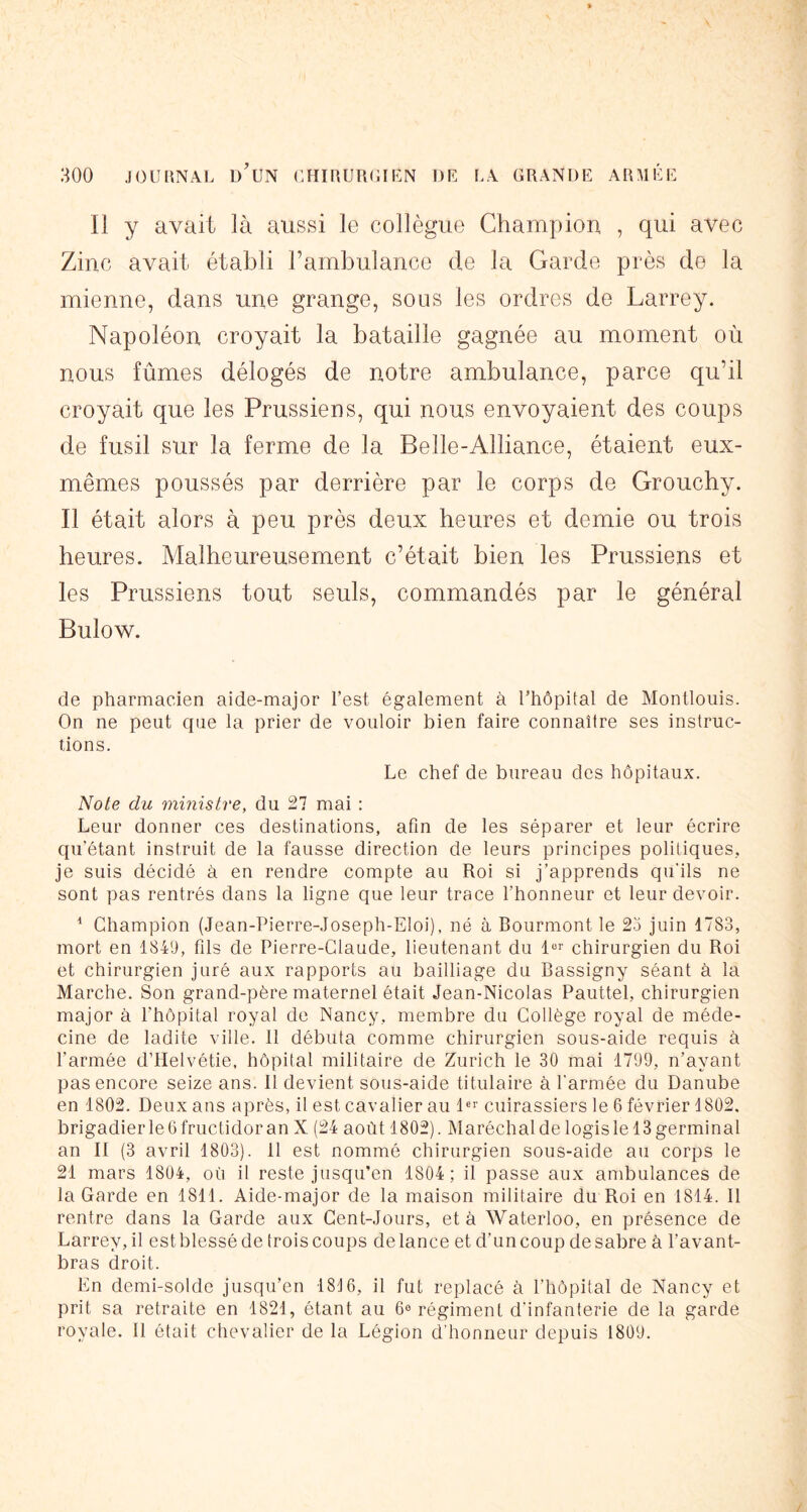 Il y avait là aussi le collègue Champion , qui avec Zinc avait établi l’ambulance de la Garde près de la mienne, dans une grange, sous les ordres de Larrey. Napoléon croyait la bataille gagnée au moment où nous fûmes délogés de notre ambulance, parce qu’il croyait que les Prussiens, qui nous envoyaient des coups de fusil sur la ferme de la Belle-Alliance, étaient eux- mêmes poussés par derrière par le corps de Grouchy. Il était alors à peu près deux heures et demie ou trois heures. Malheureusement c’était bien les Prussiens et les Prussiens tout seuls, commandés par le général Bulow. de pharmacien aide-major l’est également à l’hôpital de Montlouis. On ne peut que la prier de vouloir bien faire connaître ses instruc- tions. Le chef de bureau des hôpitaux. Note du ministre, du 27 mai : Leur donner ces destinations, afin de les séparer et leur écrire qu’étant instruit de la fausse direction de leurs principes politiques, je suis décidé à en rendre compte au Roi si j’apprends qu'ils ne sont pas rentrés dans la ligne que leur trace l’honneur et leur devoir. ^ Champion (Jean-Pierre-Joseph-EIoi), né à Bourmont le 23 juin 1783, mort en 1849, fils de Pierre-Claude, lieutenant du 1« chirurgien du Roi et chirurgien juré aux rapports au bailliage du Bassigny séant à la Marche. Son grand-père maternel était Jean-Nicolas Pauttel, chirurgien major à l’hôpital royal de Nancy, membre du Collège royal de méde- cine de ladite ville. 11 débuta comme chirurgien sous-aide requis à l’armée d’Helvétie, hôpital militaire de Zurich le 30 mai 1799, n’ayant pas encore seize ans. 11 devient sous-aide titulaire à l'armée du Danube en 1802. Deux ans après, il est cavalier au D'' cuirassiers le 6 février 1802. brigadier le G fructidor an X (24 août 1802). Maréchal de logis le 13 germinal an II (3 avril 1803). 11 est nommé chirurgien sous-aide au corps le 21 mars 1804, où il reste jusqu’en 1804; il passe aux ambulances de la Garde en 1811. Aide-major de la maison militaire du Roi en 1814. 11 rentre dans la Garde aux Cent-Jours, et à Waterloo, en présence de Larrey, il est blessé de trois coups de lance et d’un coup de sabre à l’avant- bras droit. En demi-solde jusqu’en 1816, il fut replacé à l’hôpital de Nancy et prit sa retraite en 1821, étant au 6® régiment d'infanterie de la garde royale. Il était chevalier de la Légion d'honneur depuis 1809.