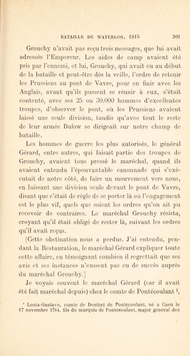 Grouchy n’avait pas reçu trois messages, que lui avait adressés l’Empereur. Les aides de camp avaient été pris par l’ennemi, et lui, Grouchy, qui avait eu au début de la bataille et peut-être dès la veille, l’ordre de retenir les Prussiens au pont de Vavre, pour en finir avec les Anglais, avant qu’ils pussent se réunir à eux, s’était contenté, avec ses 25 ou 30.000 hommes d’excellentes troupes, d’observer le pont, où les Prussiens avaient laissé une seule division, tandis qu’avec tout le reste de leur armée Bulow se dirigeait sur notre champ de bataille. Les hommes de guerre les plus autorisés, le général Gérard, entre autres, qui faisait partie des troupes de Grouchy, avaient tous pressé le maréchal, quand ils avaient entendu l’épouvantable canonnade qui s’exé- cutait de notre côté, de faire un mouvement vers nous, en laissant une division seule devant le pont de Vavre, disant que c’était de règle de se porter là où l’engagement est le plus vif, quels que soient les ordres qu’on ait pu recevoir de contraires. Le maréchal Grouchy résista, croyant qu’il était obligé de rester là, suivant les ordres qu’il avait reçus. [Cette obstination nous a perdus. J’ai entendu, pen- dant la Restauration, le maréchal Gérard expliquer toute cette affaire, en témoignant combien il regrettait que ses avis et ses instances n’eussent pas eu de succès auprès du maréchal Grouchy.] Je voyais souvent le maréchal Gérard (car il avait été fait maréchal depuis) chez le comte de Pontécoulant i, * Louis-Gustave, comte de Doulcet de Pontécoulant, né à Caen le 17 novembre 176i, fils du marquis de Pontécoulant, major général des