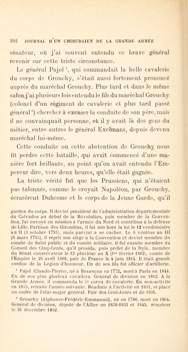 sénateur, où j’ai souvent entendu ce brave général revenir sur cette triste circonstance. Le général Pajol \ qui commandait la belle cavalerie du corps de Grouchy, s’était aussi fortement prononcé auprès du maréchal Grouchy. Plus tard et dans le même salon j’ai plusieurs fois entendu le fils du maréchal Grouchy (colonel d’un régiment de cavalerie et plus tard passé général^) cherchera excuser la conduite de son père, mais il ne convainquait personne, et il y avait là des gens du métier, entre autres le général Exelmans, depuis devenu maréchal lui-même. Cette conduite ou cette abstention de Grouchy nous lit perdre cette bataille, qui avait commencé d’une ma- nière fort brillante, au point qu’on avait entendu l’Em- pereur dire, vers deux heures, qu’elle était gagnée. La triste vérité fut que les Prussiens, qui n’étaient pas talonnés, comme le croyait Napoléon, par Grouchy, écrasèrent Duhesme et le corps de la Jeune Garde, qu’il gardes du corps. Il devint président de l’administration départementale du Calvados au début de la Révolution, puis membre de la Conven- tion, fut envoyé en mission à l’armée du Nord et contribua à la défense de Lille. Partisan des Girondins, il fut mis hors la loi le 12 vendémiaire an II (3 octobre 1793), mais parvint à se cacher. Le 8 ventôse an III (8 mars 1795), il reprit son siège à la Convention et devint membre du comité de Salut public et du comité militaire. Il fut ensuite membre du Conseil des Cinq-Cents, qu’il présida, puis préfet de la Dyle, membre du Sénat conservateur le 12 pluviôse an X (l®^ février 1802), comte de l’Empire le 26 avril 1808, pair de France le 4 juin 1814. Il était grand- cordon de la Légion d’honneur. Un de ses fils fut officier d’artillerie. ^ Pajol (Claude-Pierre), né à Besançon en 1772, mort à Paris en 1844. Un de nos iilus glorieux cavaliers. Général de division en 1812. A la Grande Armée, il commanda le 5® corps de cavalerie. En non-activité en 1815, retraité l’année suivante. Réadmis à l’activité en 1831, et placé au cadre de l’état-major général. Pair des Cent-Jours et de 1831. ^ Grouchy (Alphonse-Frédéric-Emmanuel), né en 1780, mort en 1864. Général de division, député de l’Ailier en 1830-1831 et 1845. Sénateur le 31 décembre 1852,