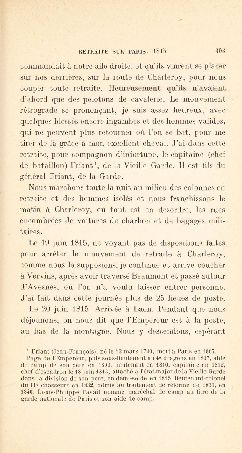 commandait à notre aile droite, et qu’ils vinrent se placer sur nos derrières, sur la route de Charleroy, pour nous couper toute retraite. Heureusement qu’ils n’avaient d’abord que des pelotons de cavalerie. Le mouvement rétrograde se prononçant, je suis assez heureux, avec quelques blessés encore ingambes et des hommes valides, qui ne peuvent plus retourner où l’on se bat, pour me tirer de là grâce à mon excellent cheval. J’ai dans cette retraite, pour compagnon d’infortune, le capitaine (chef de bataillon) Friant \ de la Vieille Garde. Il est fils du général Friant, de la Garde. Nous marchons toute la nuit au milieu des colonnes en retraite et des hommes isolés et nous franchissons le matin à Charleroy, où tout est en désordre, les rues encombrées de voitures de charbon et de bagages mili- taires. Le 19 juin 1815, ne voyant pas de dispositions faites pour arrêter le mouvement de retraite à Charleroy, comme nous le supposions, je continue et arrive coucher à Vervins, après avoir traversé Beaumont et passé autour d’Avesnes, où l’on n’a voulu laisser entrer personne. J’ai fait dans cette journée plus de 25 lieues de poste. Le 20 juin 1815. Arrivée à Laon. Pendant que nous déjeunons, on nous dit que l’Empereur est à la poste, au bas de la montagne. Nous y descendons, espérant ^ Friant (Jean-François), né le 12 mars 1790, mort à Paris en 1867. Page de l’Empereur, puis sous-lieutenant au 4® dragons en 1807, aide de camp de son père en 1809, lieutenant en 1810, capitaine en 1812, chef d’escadron le 18 juin 1813, attaché à l’état-major de la Vieille Garde dans la division de son père, en demi-solde en 1815, lieutenant-colonel du 11® chasseurs en 1832, admis au traitement de réforme de 1833, en 1840. Louis-Philippe l’avait nommé maréchal de camp au titre de la garde nationale de Paris et son aide de camp.