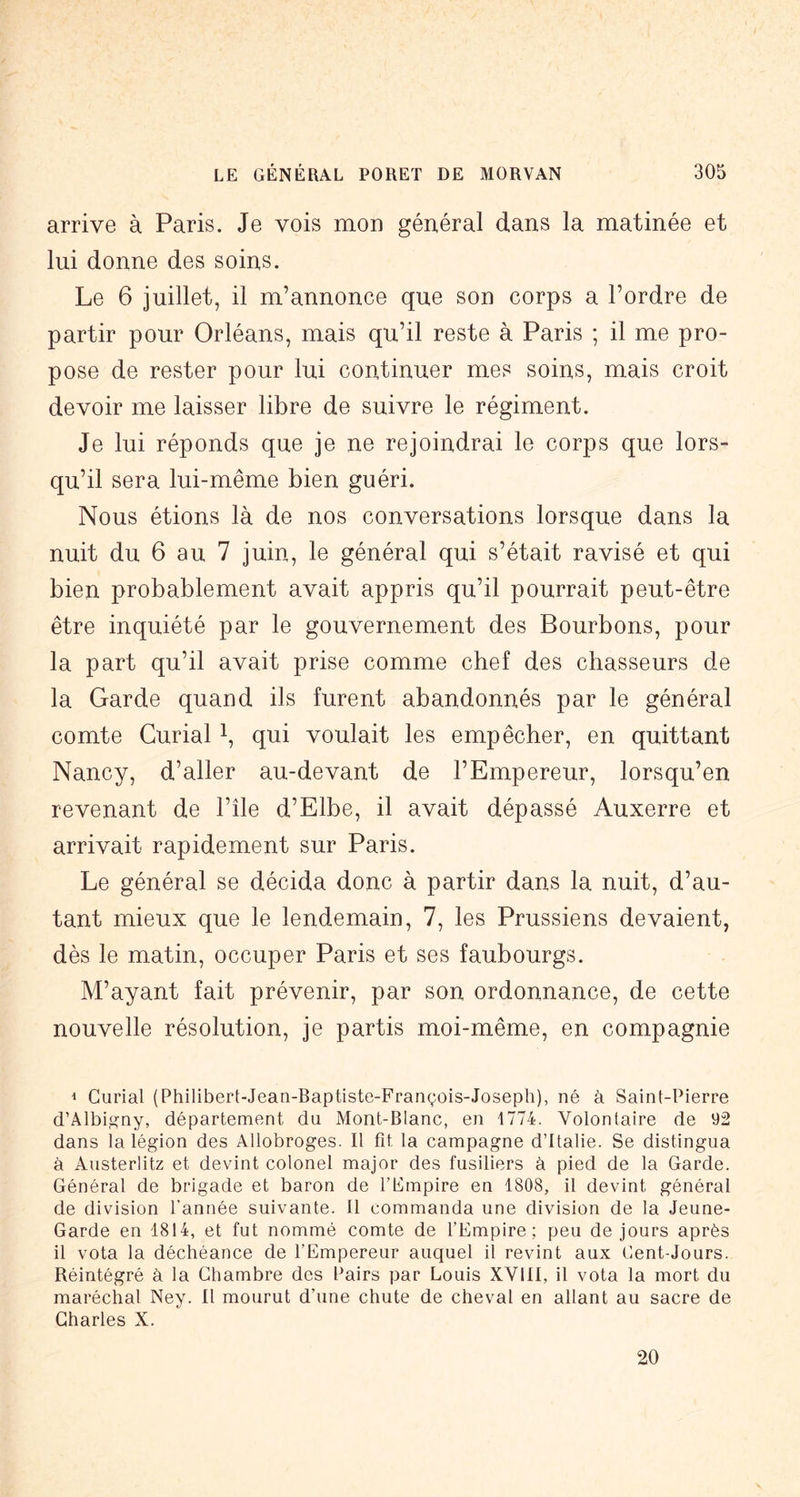 arrive à Paris. Je vois mon général dans la matinée et lui donne des soins. Le 6 juillet, il m’annonce que son corps a l’ordre de partir pour Orléans, mais qu’il reste à Paris ; il me pro- pose de rester pour lui continuer mes soins, mais croit devoir me laisser libre de suivre le régiment. Je lui réponds que je ne rejoindrai le corps que lors- qu’il sera lui-même bien guéri. Nous étions là de nos conversations lorsque dans la nuit du 6 au 7 juin, le général qui s’était ravisé et qui bien probablement avait appris qu’il pourrait peut-être être inquiété par le gouvernement des Bourbons, pour la part qu’il avait prise comme chef des chasseurs de la Garde quand ils furent abandonnés par le général comte Curial i, qui voulait les empêcher, en quittant Nancy, d’aller au-devant de l’Empereur, lorsqu’en revenant de l’île d’Elbe, il avait dépassé Auxerre et arrivait rapidement sur Paris. Le général se décida donc à partir dans la nuit, d’au- tant mieux que le lendemain, 7, les Prussiens devaient, dès le matin, occuper Paris et ses faubourgs. M’ayant fait prévenir, par son ordonnance, de cette nouvelle résolution, je partis moi-même, en compagnie 1 Curial (Philibert-Jean-Baptiste-François-Joseph), né à Saint-Pierre d’Âlbig’ny, département du Mont-Blanc, en 1774. Volontaire de 92 dans la légion des Allobroges. Il fit la campagne d’Italie. Se distingua à Austerlitz et devint colonel major des fusiliers à pied de la Garde. Général de brigade et baron de l’Empire en 1808, il devint général de division l’année suivante. Il commanda une division de la Jeune- Garde en 1814, et fut nommé comte de l’Empire; peu de Jours après il vota la déchéance de l’Empereur auquel il revint aux Cent-Jours. Réintégré à la Chambre des Pairs par Louis XVllI, il vota la mort du maréchal Ney. Il mourut d’une chute de cheval en allant au sacre de Charles X. 20