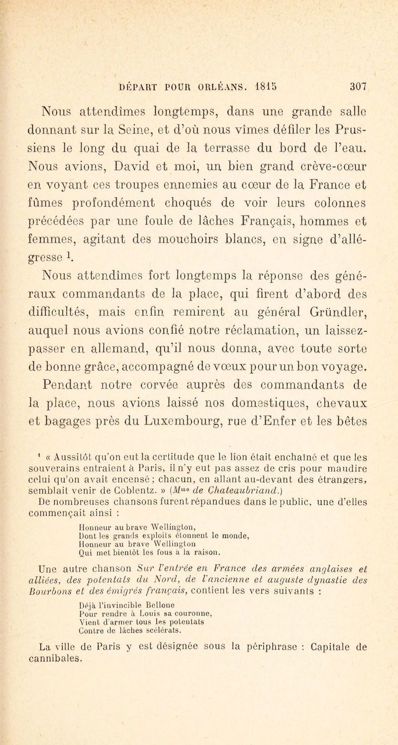 Nous attendîmes longtemps, dans une grande salle donnant sur la Seine, et d’où nous vîmes défiler les Prus- siens le long du quai de la terrasse du bord de l’eau. Nous avions, David et moi, un bien grand crève-cœur en voyant ces troupes ennemies au cœur de la France et fûmes profondément choqués de voir leurs colonnes précédées par une foule de lâches Français, hommes et femmes, agitant des mouchoirs blancs, en signe d’allé- gresse h Nous attendîmes fort longtemps la réponse des géné- raux commandants de la place, qui firent d’abord des difficultés, mais enfin remirent au général Gründler, auquel nous avions confié notre réclamation, un laissez- passer en allemand, qu’il nous donna, avec toute sorte de bonne grâce, accompagné de vœux pour un bon voyage. Pendant notre corvée auprès des commandants de la place, nous avions laissé nos domestiques, chevaux et bagages près du Luxembourg, rue d’Enfer et les bêtes * « Aussitôt qu'on eut la certitude que le lion était enchaîné et que les souverains entraient à Paris, il n’y eut pas assez de cris pour maudire celui qu’on avait encensé; chacun, en allant au-devant des étrangers, semblait venir de Coblentz. » (M'”® de Chateaubriand.) De nombreuses chansons furent répandues dans le public, une d’elles commençait ainsi ; Honneur au brave Wellington, Dont les grands exploits étonnent le monde, Honneur au brave Wellington Qui met bientôt les fous à la raison. Une autre chanson Sur Ventrée en France des armées anglaises et alliées, des potentats du Nord, de l’ancienne et auguste dynastie des Bourbons et des émigrés français, contient les vers suivants ; Déjà l’invincible Bellone Pour rendre à Louis sa couronne. Vient d’armer tous les potentats Contre de lâches scélérats. La ville de Paris y est désipjnée sous la périphrase ; Capitale de cannibales.