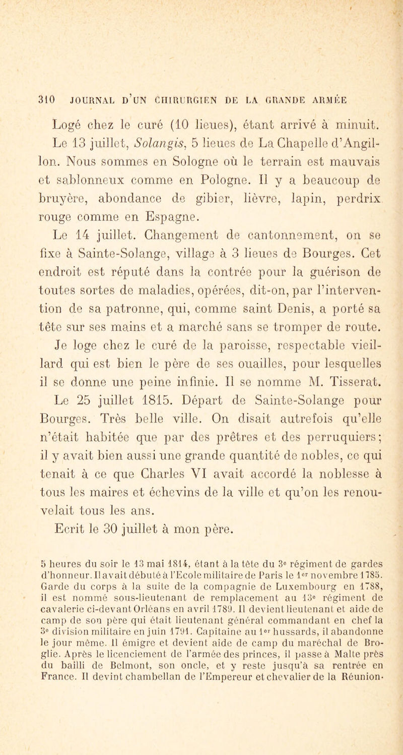 Logé chez le curé (10 lieues), étant arrivé à minuit. Le 13 juillet, Solangis. 5 lieues de La Chapelle d’Angil- lon. Nous sommes en Sologne où le terrain est mauvais et sablonneux comme en Pologne. Il y a beaucoup de bruyère, abondance de gibier, lièvre, lapin, perdrix rouge comme en Espagne. Le 14 juillet. Changement de cantonnement, on se fixe à Sainte-Solange, village à 3 lieues de Bourges. Cet endroit est réputé dans la contrée pour la guérison de toutes sortes de maladies, opérées, dit-on, par l’interven- tion de sa patronne, qui, comme saint Denis, a porté sa tête sur ses mains et a marché sans se tromper de route. Je loge chez le curé de la paroisse, respectable vieil- lard qui est bien le père de ses ouailles, pour lesquelles il se donne une peine infinie. Il se nomme M. Tisserat. Le 25 juillet 1815. Départ de Sainte-Solange pour Bourges. Très belle ville. On disait autrefois qu’elle n’était habitée que par des prêtres et des perruquiers ; il y avait bien aussi une grande quantité de nobles, ce qui tenait à ce que Charles VI avait accordé la noblesse à tous les maires et échevins de la ville et qu’on les renou- velait tous les ans. Ecrit le 30 juillet à mon père. 5 heures du soir le 13 mai 1814, étant à la tête du 3® régiment de gardes d’honneur. Il avait débuté à l’Ecole militaire de Paris le l®r novembre 1185. Garde du corps à la suite de la compagnie de Luxembourg en 1788, il est nommé sous-lieutenant de remplacement au 13® régiment de cavalerie ci-devant Orléans en avril 1783. Il devient lieutenant et aide de camp de son père qui était lieutenant général commandant en chef la 3® division militaire en juin 1791. Capitaine au 1®>'hussards, il abandonne le Jour même. 11 émigre et devient aide de camp du maréchal de Bro- glie. Après le licenciement de l’armée des princes, il passe à Malte près du bailli de Belmont, son oncle, et y reste jusqu’à sa rentrée en France. Il devint chambellan de l’Empereur et chevalier de la Réunion*