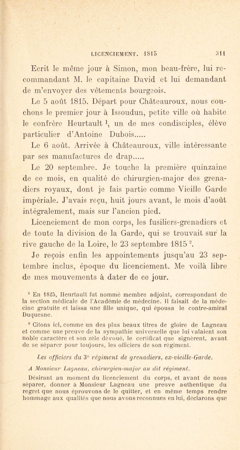 LICENCIEMENT. 1815 511 Ecrit le même jour à Simon, mon beau-frère, lui re- commandant M. le capitaine David et lui demandant de m’envoyer des vêtements bourgeois. Le 5 août 1815. Départ pour Ghâteauroux, nous cou- chons le premier jour à Issoudun, petite ville où habite le confrère Heurtault i, un de mes condisciples, élève particulier d’Antoine Dubois Le 6 août. Arrivée à Ghâteauroux, ville intéressante par ses manufactures de drap Le 20 septembre. Je touche la première quinzaine de ce mois, en qualité de chirurgien-major des grena- diers royaux, dont je fais partie comme Vieille Garde impériale. J’avais reçu, huit jours avant, le mois d’août intégralement, mais sur l’ancien pied. Licenciement de mon corps, les fusiliers-grenadiers et de toute la division de la Garde, qui se trouvait sur la rive gauche de la Loire, le 23 septembre 1815 ^ Je reçois enfin les appointements jusqu’au 23 sep- tembre inclus, époque du licenciement. Me voilà libre de mes mouvements à dater de ce jour. ^ En 1825, Heurtault fut nommé membre adjoint, correspondant de la section médicale de l’Académie de médecine. Il faisait de la méde- cine gratuite et laissa une fille unique, qui épousa le contre-amiral Duquesne. ^ Citons ici, comme un des plus beaux titres de gloire de Lagneau et comme une preuve de la sym[)athie universelle que lui valaient son noble caractère et son zèle dévoué, le certificat que signèrent, avant de se séparer pour toujours, les officiers de son régiment. Les officiers du 3® régiment de grenadiers, eæ-vieille-Garde. A Monsieur Lagneau, chirurgieii-major au dit régiment. Désirant au moment du licenciement du corps, et avant de nous séparer, donner à Monsieur Lagneau une preuve authentique du regret que nous éprouvons de le quitter, et en même temps rendre hommage aux qualités que nous avons reconnues en lui, déclarons que