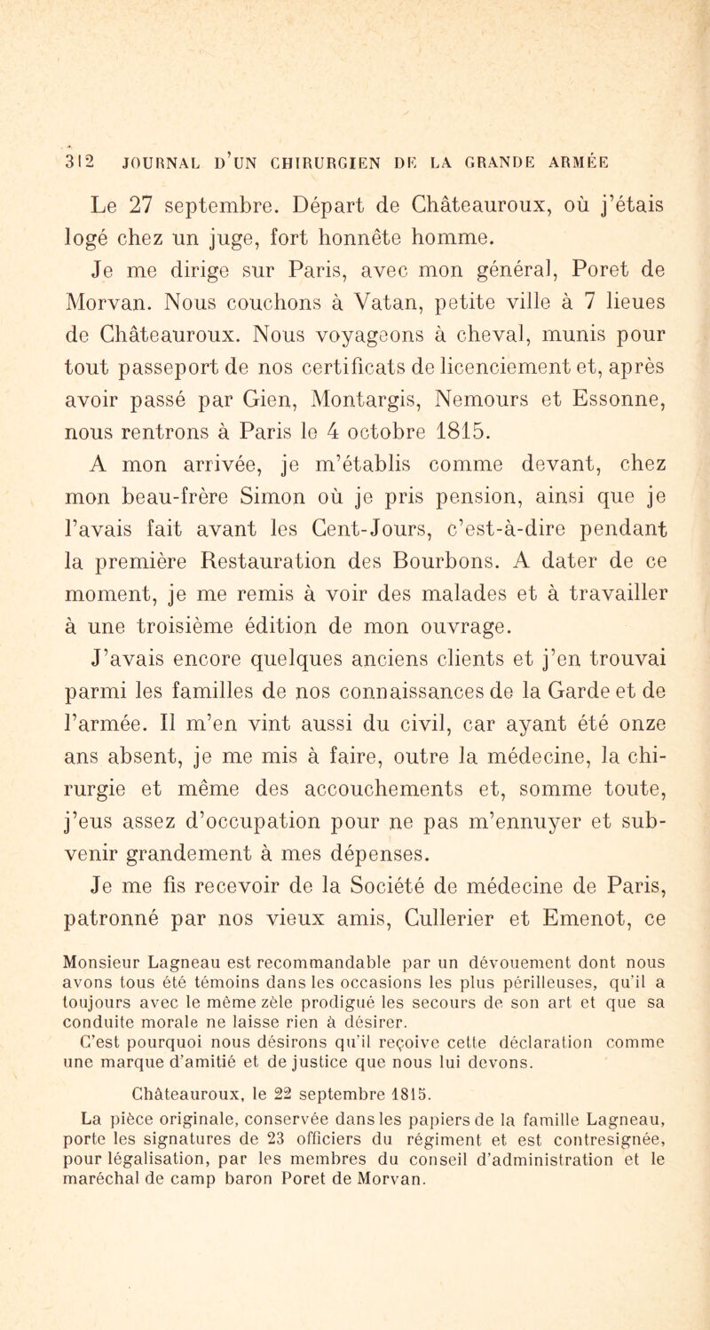 Le 27 septembre. Départ de Ghâteauroux, où j’étais logé chez un juge, fort honnête homme. Je me dirige sur Paris, avec mon général, Poret de Morvan. Nous couchons à Vatan, petite ville à 7 lieues de Ghâteauroux. Nous voyageons à cheval, munis pour tout passeport de nos certificats de licenciement et, après avoir passé par Gien, Montargis, Nemours et Essonne, nous rentrons à Paris le 4 octobre 1815. A mon arrivée, je m’établis comme devant, chez mon beau-frère Simon où je pris pension, ainsi que je l’avais fait avant les Gent-Jours, c’est-à-dire pendant la première Restauration des Bourbons. A dater de ce moment, je me remis à voir des malades et à travailler à une troisième édition de mon ouvrage. J’avais encore quelques anciens clients et j’en trouvai parmi les familles de nos connaissances de la Garde et de l’armée. Il m’en vint aussi du civil, car ayant été onze ans absent, je me mis à faire, outre la médecine, la chi- rurgie et même des accouchements et, somme toute, j’eus assez d’occupation pour ne pas m’ennuyer et sub- venir grandement à mes dépenses. Je me fis recevoir de la Société de médecine de Paris, patronné par nos vieux amis, Gullerier et Emenot, ce Monsieur Lagneau est recommandable par un dévouement dont nous avons tous été témoins dans les occasions les plus périlleuses, qu’il a toujours avec le même zèle prodigué les secours de son art et que sa conduite morale ne laisse rien à désirer. C’est pourquoi nous désirons qu'il reçoive cette déclaration comme une marque d’amitié et de justice que nous lui devons. Ghâteauroux, le 22 septembre 1815. La pièce originale, conservée dans les papiers de la famille Lagneau, porte les signatures de 23 officiers du régiment et est contresignée, pour légalisation, par les membres du conseil d’administration et le maréchal de camp baron Poret de Morvan.