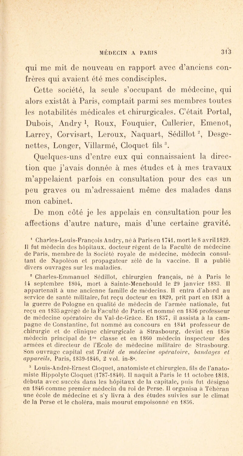 qui me mit de nouveau en rapport avec d’anciens con- frères qui avaient été mes condisciples. Cette société, la seule s’occupant de médecine, qui alors existât à Paris, comptait parmi ses membres toutes les notabilités médicales et chirurgicales. C’était Portai, Dubois, Andry i. Roux, Fouquier, Cullerier, Emenot, Larrey, Corvisart, Leroux, Naquart, Sédillot , Desge- nettes. Longer, Villarmé, Cloquet fils L Quelques-uns d’entre eux qui connaissaient la direc- tion que j’avais donnée à mes études et à mes travaux m’appelaient parfois en consultation pour des cas un peu graves ou m’adressaient même des malades dans mon cabinet. De mon côté je les appelais en consultation pour les affections d’autre nature, mais d’une certaine gravité. ^ Charles-Louis-François Andry, né à Paris en 1741, mort le 8 avril 1829. Il fut médecin des hôpitaux, docteur régent de la Faculté de médecine de Paris, membre de la Société royale de médecine, médecin consul- tant de Napoléon et propagateur zélé de la vaccine. Il a publié divers ouvrages sur les maladies. ® Charles-Emmanuel Sédillot, chirurgien français, né à Paris le 14 septembre 1804, mort à Sainte-Menehould le 29 janvier 1883. Il appartenait à une ancienne famille de médecins. Il entra d’abord au service de santé militaire, fut reçu docteur en 1829, prit part en 1831 à la guerre de Pologne en qualité de médecin de l’armée nationale, fut reçu en 1835 agrégé de la Faculté de Paris et nommé en 1836 professeur de médecine opératoire du Val-de-Gràce. En 1837, il assista à la cam- pagne de Constantine, fut nommé au concours en 1841 professeur de chirurgie et de clinique chirurgicale à Strasbourg, devint en 183o médecin principal de l^e classe et en 1860 médecin inspecteur des armées et directeur de l’Ecole de médecine militaire de Strasbourg. Son ouvrage capital est Traité de médecine opératoire^ bandages et appareils, Paris, 1839-1846, 2 vol. in-S». ^ Louis-André-Ernest Cloquet, anatomiste et chirurgien, fds de l’anato- miste Hippolyte Cloquet (1787-1840). Il naquit à Paris le 11 octobre 1818. débuta avec succès dans les hôpitaux de la capitale, puis fut désigné en 1846 comme premier médecin du roi de Perse. Il organisa à Téhéran une école de médecine et s’y livra à des études suivies sur le climat de la Perse et le choléra, mais mourut empoisonné en 1856.