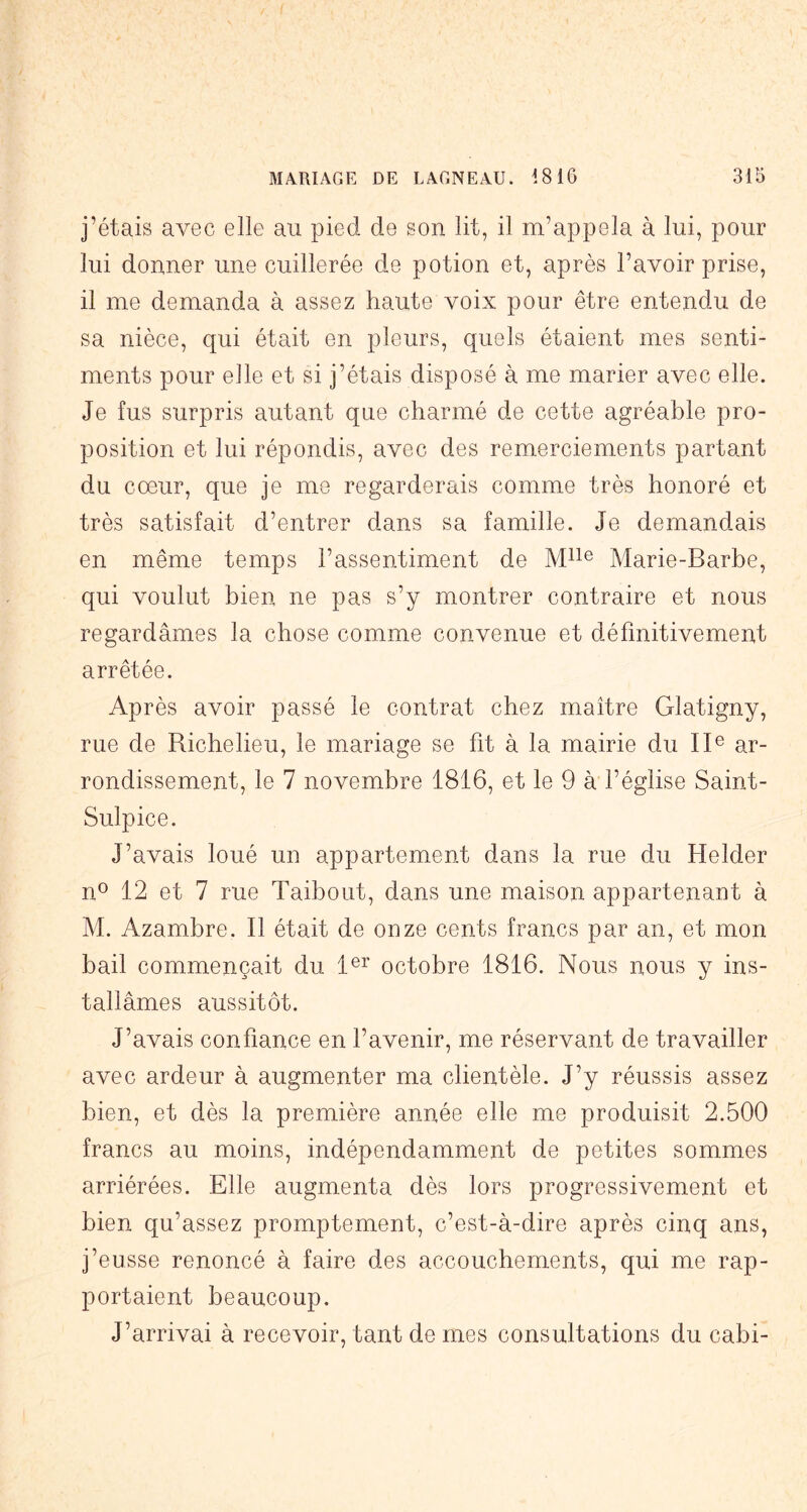 j’étais avec elle au pied de son lit, il m’appela à lui, pour lui donner une cuillerée de potion et, après l’avoir prise, il me demanda à assez haute voix pour être entendu de sa nièce, qui était en pleurs, quels étaient mes senti- ments pour elle et si j’étais disposé à me marier avec elle. Je fus surpris autant que charmé de cette agréable pro- position et lui répondis, avec des remerciements partant du cœur, que je me regarderais comme très honoré et très satisfait d’entrer dans sa famille. Je demandais en même temps l’assentiment de Marie-Barbe, qui voulut bien ne pas s’y montrer contraire et nous regardâmes la chose comme convenue et définitivement arrêtée. Après avoir passé le contrat chez maître Glatigny, rue de Richelieu, le mariage se fit à la mairie du II® ar- rondissement, le 7 novembre 1816, et le 9 à l’église Saint- Sulpice. J’avais loué un appartement dans la rue du Helder n® 12 et 7 rue Taibout, dans une maison appartenant à M. Azambre. Il était de onze cents francs par an, et mon bail commençait du 1®^ octobre 1816. Nous nous y ins- tallâmes aussitôt. J’avais confiance en l’avenir, me réservant de travailler avec ardeur à augmenter ma clientèle. J’y réussis assez bien, et dès la première année elle me produisit 2.500 francs au moins, indépendamment de petites sommes arriérées. Elle augmenta dès lors progressivement et bien qu’assez promptement, c’est-à-dire après cinq ans, j’eusse renoncé à faire des accouchements, qui me rap- portaient beaucoup. J’arrivai à recevoir, tant de mes consultations du cabi-