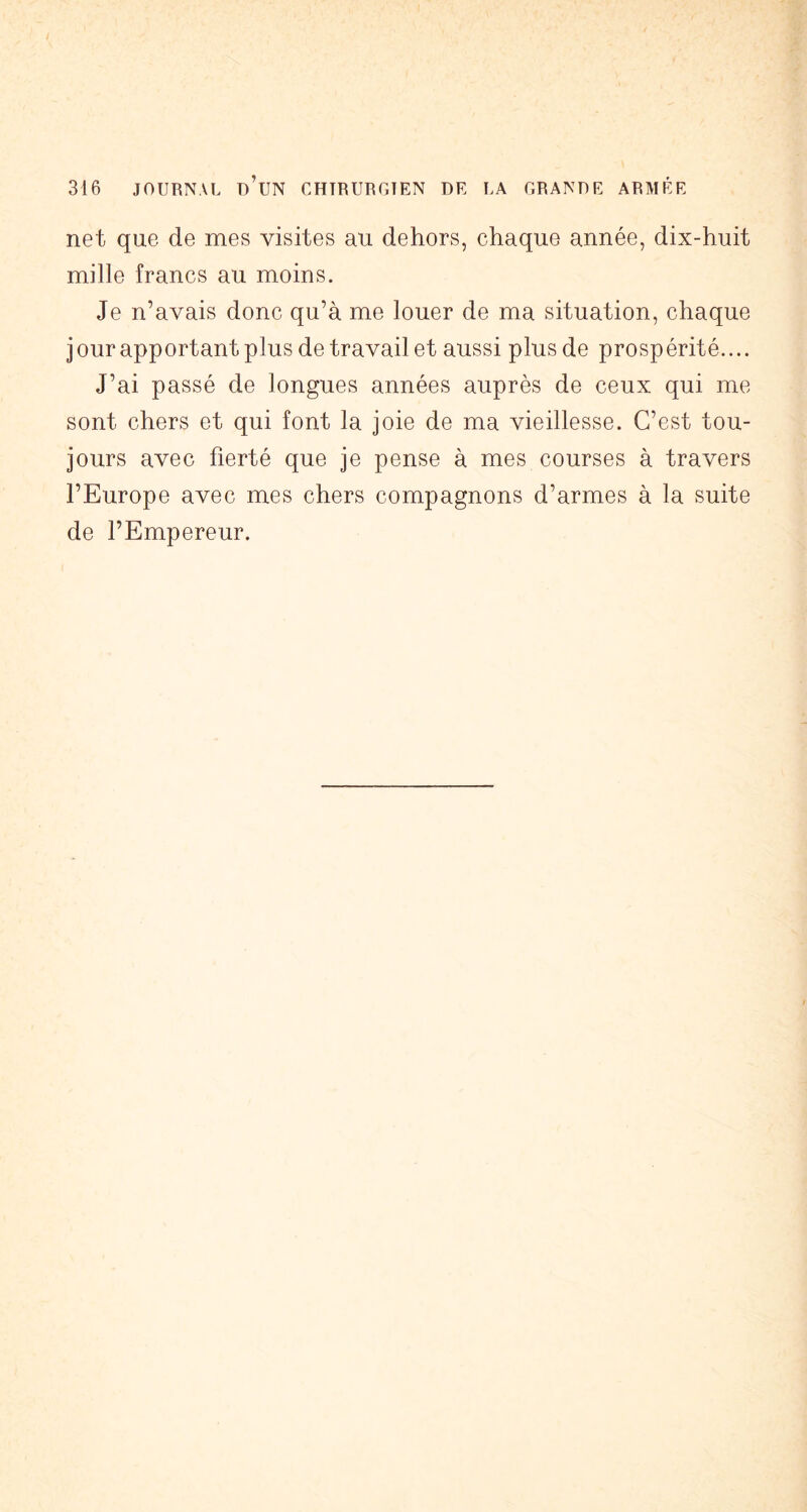 net que de mes visites au dehors, chaque année, dix-huit mille francs au moins. Je n’avais donc qu’à me louer de ma situation, chaque jour apportant plus de travail et aussi plus de prospérité.... J’ai passé de longues années auprès de ceux qui me sont chers et qui font la joie de ma vieillesse. C’est tou- jours avec fierté que je pense à mes courses à travers l’Europe avec mes chers compagnons d’armes à la suite de l’Empereur.