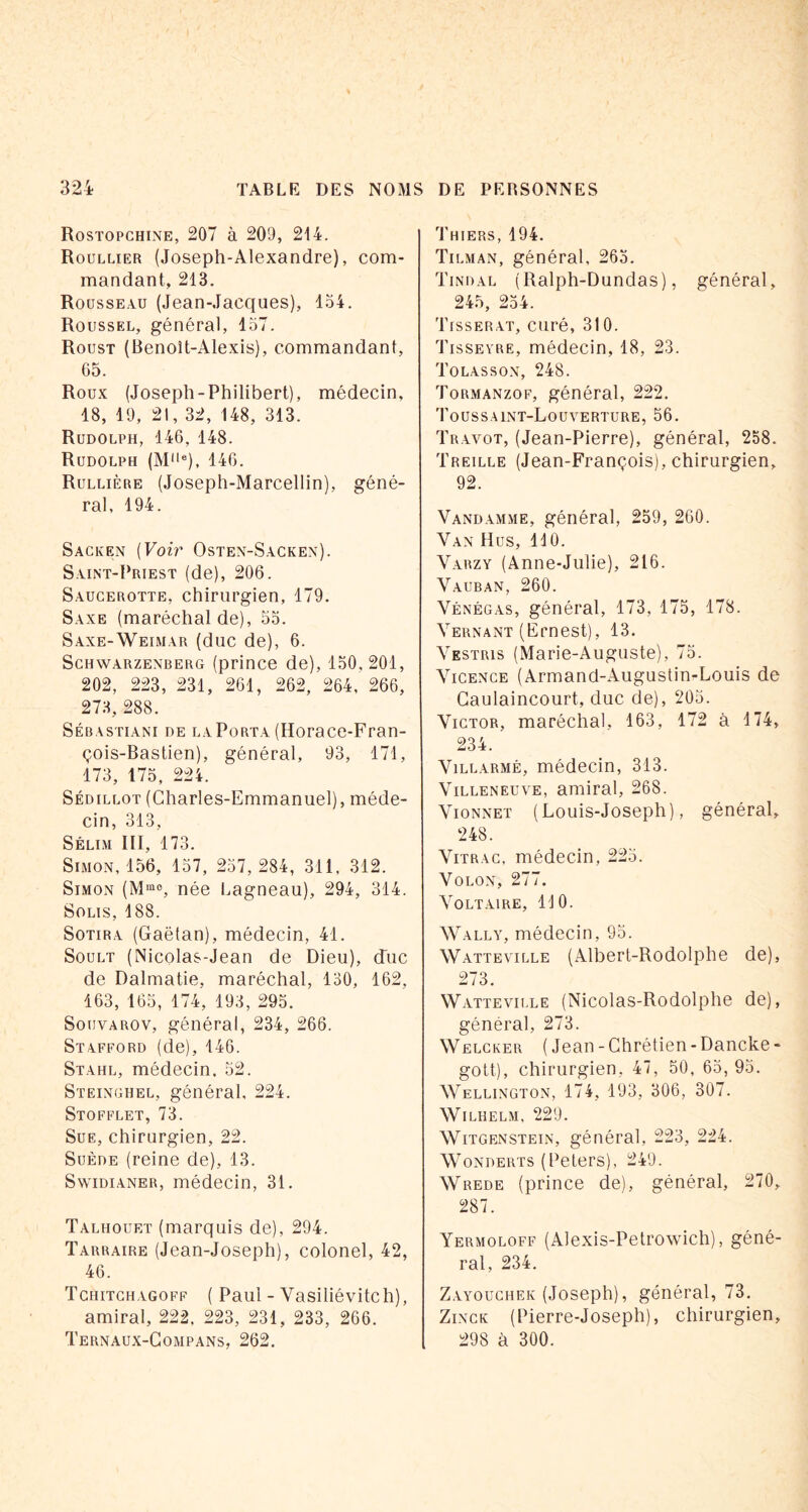 Rostopchine, 207 à 209, 214. Roullier (Joseph-Alexandre), com- mandant, 213. Rousseau (Jean-Jacques), lo4. Roussel, général, 137. Roust (Benoît-Alexis), commandant, 65. Roux (Joseph-Philibert), médecin, 18, 19, 21, 32, 148, 313. Rudolph, 146, 148. Rudolph (M“q, 146. Rullière (Joseph-Marcellin), géné- ral, 194. Sacken [Voir Ostex-Sacken). Saint-Priest (de), 206. Saucerotte, chirurgien, 179. Saxe (maréchal de), 33. Saxe-Weimar (duc de), 6. Sghwarzexberg (prince de), 130,201, 202, 223, 231, 261, 262, 264, 266, 273, 288. SÉBASTiANi DE LAPoRTA (Horace-Fran- çois-Bastien), général, 93, 171, 173, 175, 224. SÉDiLLOT (Charles-Emmanuel), méde- cin, 313, Sélim III, 173. Simon, 156, 157, 237,284, 311, 312. Simon (M®®, née Lagneau), 294, 314. SoLis, 188. SoTiRA (Gaëtan), médecin, 41. SouLT (Nicolas-Jean de Dieu), d'ne de Dalmatie, maréchal, 130, 162, 163, 163, 174, 193, 295. SouvAROv, général, 234, 266. Stafford (de), 146. Stahl, médecin. 32. Steinghel, général, 224. Stofflet, 73. Sue, chirurgien, 22. Suède (reine de), 13. SvviDiANER, médecin, 31. Taliiouet (marquis de), 294. Tarraire (Jean-Joseph), colonel, 42, 46. Tchitghagoff ( Paul - Vasiliévitch), amiral, 222, 223, 231, 233, 266. Ternaux-Gompans, 262. Thiers, 194. Til MAN, général, 263. Tindal (Ralph-Dundas), général, 245, 234. Tisserat, curé, 310. Tisseyre, médecin, 18, 23. Tolassox, 248. Tormanzof, général, 222. Toussaint-Louverture, 56. Travot, (Jean-Pierre), général, 258. Treille (Jean-François), chirurgien, 92. Vandamme, général, 259, 260. Van Hus, 110. Vabzy (Anne-Julie), 216. Vauban, 260. Vénégas, général, 173, 175, 178. Vernant (Ernest), 13. Vestris (Marie-Auguste), 73. Yicence (Armand-Augustin-Louis de Caulaincourt, duc de), 203. Victor, maréchal, 163, 172 à 174, 234. ViLLARMÉ, médecin, 313. Villeneuve, amiral, 268. VioNNET (Louis-Joseph), général, 248. ViTRAc, médecin, 223. VoLON, 277. Voltaire, 110. Wally, médecin, 93. Watteville (Albert-Rodolphe de), 273. Wattevii.le (Nicolas-Rodolphe de), général, 273. Welcker (Jean-Chrétien-Dancke- gott), chirurgien, 47, 50, 65,93. Wellington, 174, 193, 306, 307. Wilhelm. 229. Witgenstein, général, 223, 224. Wonderts (Peters), 249. Wrede (prince de), général, 270, 287. Yermoloff (Alexis-Petrowich), géné- ral, 234. Zayoughek (Joseph), général, 73. ZiNGK (Pierre-Joseph), chirurgien, 298 à 300.