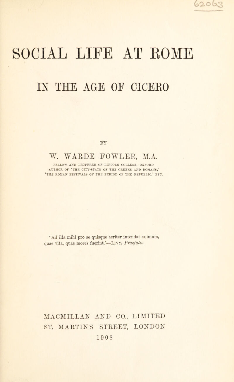 IN THE AGE OF CICERO BY W. WARDE FOWLER, M.A. FELLOW AND LECTURER OF LINCOLN COLLEGE, OXFORD AUTHOR OF ‘THE CITY-STATE OF THE GREEKS AND ROMANS,’ ‘THE ROMAN FESTIVALS OF THE PERIOD OF THE REPUBLIC,’ ETC. ‘ Ad ilia mihi pro se quisque acriter intendat animum, quae vita, quae mores fuerint.’—Livy, Praefatio. MACMILLAN AND CO., LIMITED ST. MARTIN’S STREET, LONDON