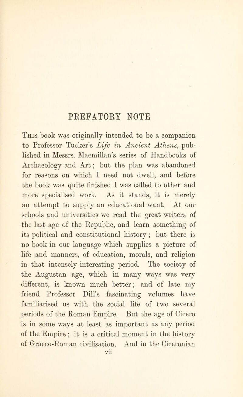 PREFATORY NOTE This book was originally intended to be a companion to Professor Tucker’s Life in Ancient Athens, pub- lished in Messrs. Macmillan’s series of Handbooks of Archaeology and Art; but the plan was abandoned for reasons on which I need not dwell, and before the book was quite finished I was called to other and more specialised work. As it stands, it is merely an attempt to supply an educational want. At our schools and universities we read the great writers of the last age of the Republic, and learn something of its political and constitutional history ; but there is no book in our language which supplies a picture of life and manners, of education, morals, and religion in that intensely interesting period. The society of the Augustan age, which in many ways was very different, is known much better; and of late my friend Professor Dill’s fascinating volumes have familiarised us with the social life of two several periods of the Roman Empire. But the age of Cicero is in some ways at least as important as any period of the Empire ; it is a critical moment in the history of Graeco-Roman civilisation. And in the Ciceronian Vll