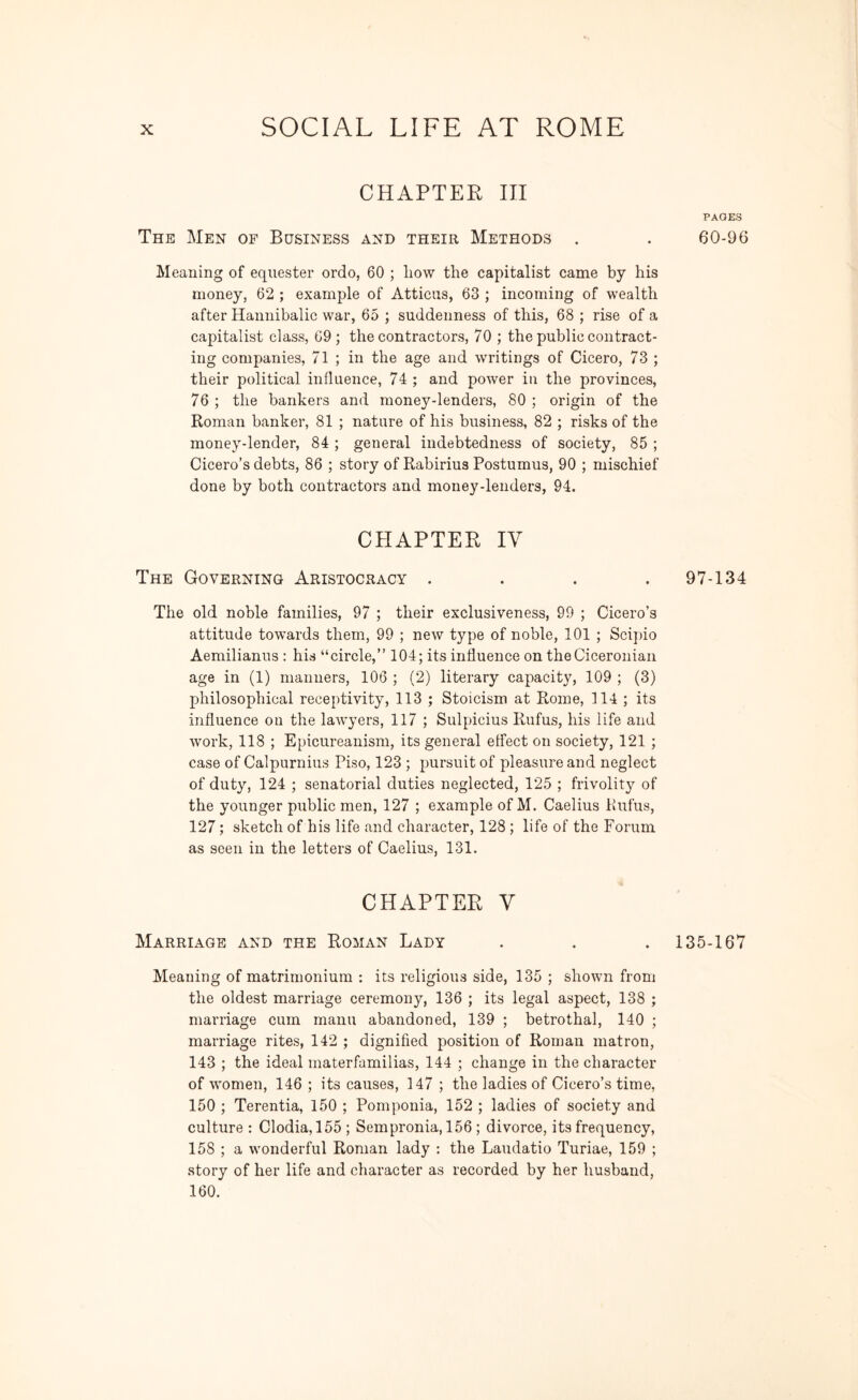 CHAPTER III The Men of Business and their Methods . Meaning of equester ordo, 60 ; liow the capitalist came by his money, 62 ; example of Atticus, 63 ; incoming of wealth after Hannibalic war, 65 ; suddenness of this, 68 ; rise of a capitalist class, 69; the contractors, 70 ; the public contract- ing companies, 71 ; in the age and writings of Cicero, 73 ; their political influence, 74 ; and power in the provinces, 76 ; the bankers and money-lenders, 80 ; origin of the Roman banker, 81 ; nature of his business, 82 ; risks of the money-lender, 84 ; general indebtedness of society, 85 ; Cicero’s debts, 86 ; story of Rabirius Postumus, 90 ; mischief done by both contractors and money-lenders, 94. CHAPTER IV The Governing Aristocracy .... The old noble families, 97 ; their exclusiveness, 99 ; Cicero’s attitude towards them, 99 ; new type of noble, 101 ; Scipio Aemilianus : his “circle,” 104; its influence on the Ciceronian age in (1) manners, 106 ; (2) literary capacity, 109 ; (3) philosophical receptivity, 113 ; Stoicism at Rome, 114 ; its influence on the lawyers, 117 ; Sulpicius Rufus, his life and work, 118 ; Epicureanism, its general effect on society, 121 ; case of Calpurnius Piso, 123 ; pursuit of pleasure and neglect of duty, 124 ; senatorial duties neglected, 125 ; frivolity of the younger public men, 127 ; example of M. Caelius Rufus, 127; sketch of his life and character, 128 ; life of the Forum as seen in the letters of Caelius, 131. CHAPTER V Marriage and the Roman Lady Meaning of matrimonium : its religious side, 135 ; shown from the oldest marriage ceremony, 136 ; its legal aspect, 138 ; marriage cum manu abandoned, 139 ; betrothal, 140 ; marriage rites, 142 ; dignified position of Roman matron, 143 ; the ideal materfamilias, 144 ; change in the character of women, 146 ; its causes, 147 ; the ladies of Cicero’s time, 150 ; Terentia, 150 ; Pomponia, 152 ; ladies of society and culture : Clodia, 155 ; Sempronia, 156 ; divorce, its frequency, 158 ; a wonderful Roman lady : the Laudatio Turiae, 159 ; story of her life and character as recorded by her husband, 160. PAGKS 60-96 97-134 135-167