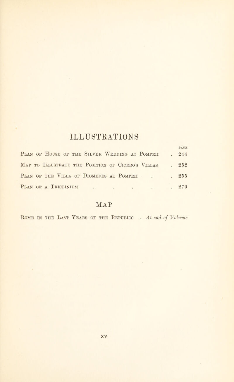 ILLUSTRATIONS PAGE Plan of House of the Silver Wedding at Pompeii . 244 Map to Illustrate the Position of Cicero:s Villas . 252 Plan of the Villa of Diomedes at Pompeii . .255 Plan of a Triclinium . . . . .279 MAP Rome in the Last Years of the Republic . At end of Volume