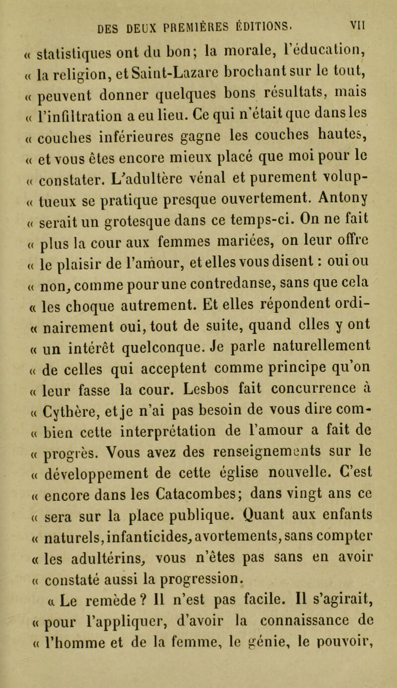 « statistiques ont du bon ; la morale, l’éducation, « la religion, et Saint-Lazare brochant sur le tout, « peuvent donner quelques bons résultats, mais « l’infiltration a eu lieu. Ce qui n’était que dans les « couches inférieures gagne les couches hautes, « et vous êtes encore mieux placé que moi pour le « constater. L'adultère vénal et purement volup- « tueux se pratique presque ouvertement. Antony « serait un grotesque dans ce temps-ci. On ne fait « plus la cour aux femmes mariées, on leur offre « le plaisir de l’amour, et elles vous disent : oui ou « non, comme pour une contredanse, sans que cela « les choque autrement. Et elles répondent ordi- « nairement oui, tout de suite, quand elles y ont « un intérêt quelconque. Je parle naturellement « de celles qui acceptent comme principe qu’on « leur fasse la cour. Lesbos fait concurrence à « Cythère, et je n’ai pas besoin de vous dire corn- et bien cette interprétation de l’amour a fait de « progrès. Vous avez des renseignements sur le « développement de cette église nouvelle. C’est « encore dans les Catacombes; dans vingt ans ce « sera sur la place publique. Quant aux enfants « naturels, infanticides, avortements, sans compter « les adultérins, vous netes pas sans en avoir « constaté aussi la progression. a Le remède ? 11 n’est pas facile. Il s’agirait, « pour l’appliquer, d’avoir la connaissance de « l’homme et de la femme, le génie, le pouvoir,