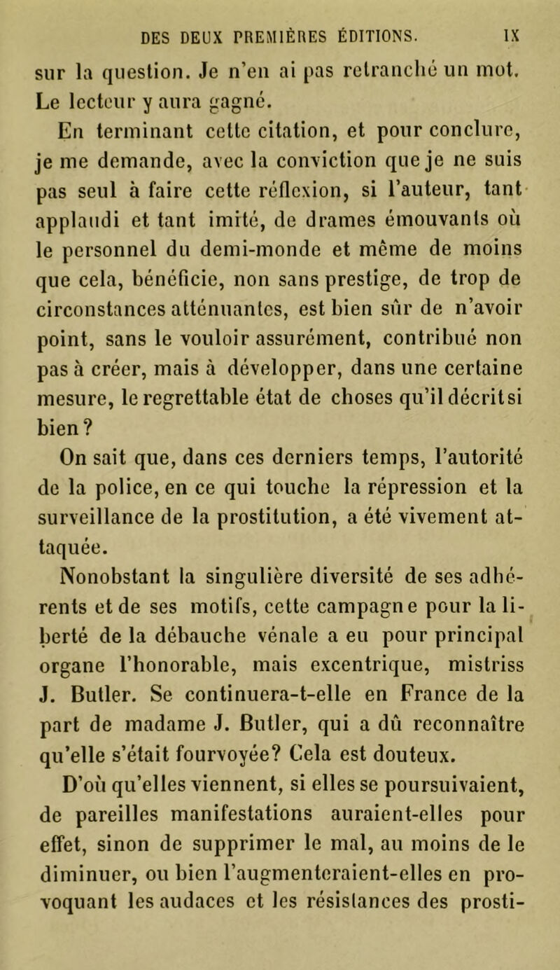 sur la question. Je n’en ai pas retranché un mot. Le lecteur y aura gagné. En terminant cette citation, et pour conclure, je me demande, avec la conviction que je ne suis pas seul à faire cette réflexion, si l’auteur, tant applaudi et tant imité, de drames émouvants où le personnel du demi-monde et môme de moins que cela, bénéficie, non sans prestige, de trop de circonstances atténuantes, est bien sûr de n’avoir point, sans le vouloir assurément, contribué non pas à créer, mais à développer, dans une certaine mesure, le regrettable état de choses qu’il décrit si bien ? On sait que, dans ces derniers temps, l’autorité de la police, en ce qui touche la répression et la surveillance de la prostitution, a été vivement at- taquée. Nonobstant la singulière diversité de ses adhé- rents et de ses motifs, cette campagne pour la li- berté de la débauche vénale a eu pour principal organe l’honorable, mais excentrique, mistriss J. Butler. Se continuera-t-elle en France de la part de madame J. Butler, qui a dû reconnaître qu’elle s’était fourvoyée? Cela est douteux. D’où qu’elles viennent, si elles se poursuivaient, de pareilles manifestations auraient-elles pour effet, sinon de supprimer le mal, au moins de le diminuer, ou bien l’augmenteraient-elles en pro- voquant les audaces et les résistances des prosti-