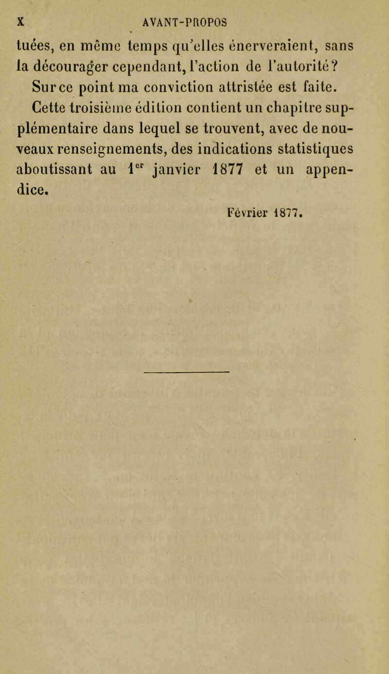 tuées, en même temps qu’elles énerveraient, sans la décourager cependant, l’action de l’autorité? Surce point ma conviction attristée est faite. Cette troisième édition contient un chapitre sup- plémentaire dans lequel se trouvent, avec de nou- veaux renseignements, des indications statistiques aboutissant au 1er janvier 1877 et un appen- dice. Février 1877.