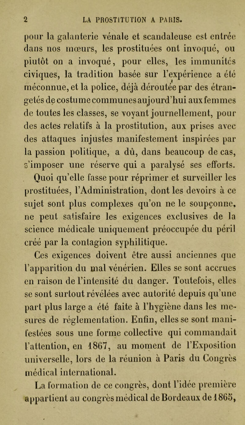 pour la galanterie vénale et scandaleuse est entrée dans nos mœurs, les prostituées ont invoqué, ou plutôt on a invoqué, pour elles, les immunités civiques, la tradition basée sur l’expérience a été méconnue, et la police, déjà déroutée par des étran- getés de costu m e com mu nés auj ourd’hui aux fe m mes de toutes les classes, se voyant journellement, pour des actes relatifs à la prostitution, aux prises avec des attaques injustes manifestement inspirées par la passion politique, a dû, dans beaucoup de cas, s’imposer une réserve qui a paralysé ses efforts. Quoi quelle fasse pour réprimer et surveiller les prostituées, l’Administration, dont les devoirs à ce sujet sont plus complexes qu’on ne le soupçonne, ne peut satisfaire les exigences exclusives de la science médicale uniquement préoccupée du péril créé par la contagion syphilitique. Ces exigences doivent être aussi anciennes que l’apparition du mal vénérien. Elles se sont accrues en raison de l’intensité du danger. Toutefois, elles se sont surtout révélées avec autorité depuis qu’une part plus large a été faite à l’hygiène dans les me- sures de réglementation. Enfin, elles se sont mani- festées sous une forme collective qui commandait l’attention, en 1867, au moment de l’Exposition universelle, lors de la réunion à Paris du Congrès médical international. La formation de ce congrès, dont l’idée première appartient au congrès médical de Bordeaux de 1866,