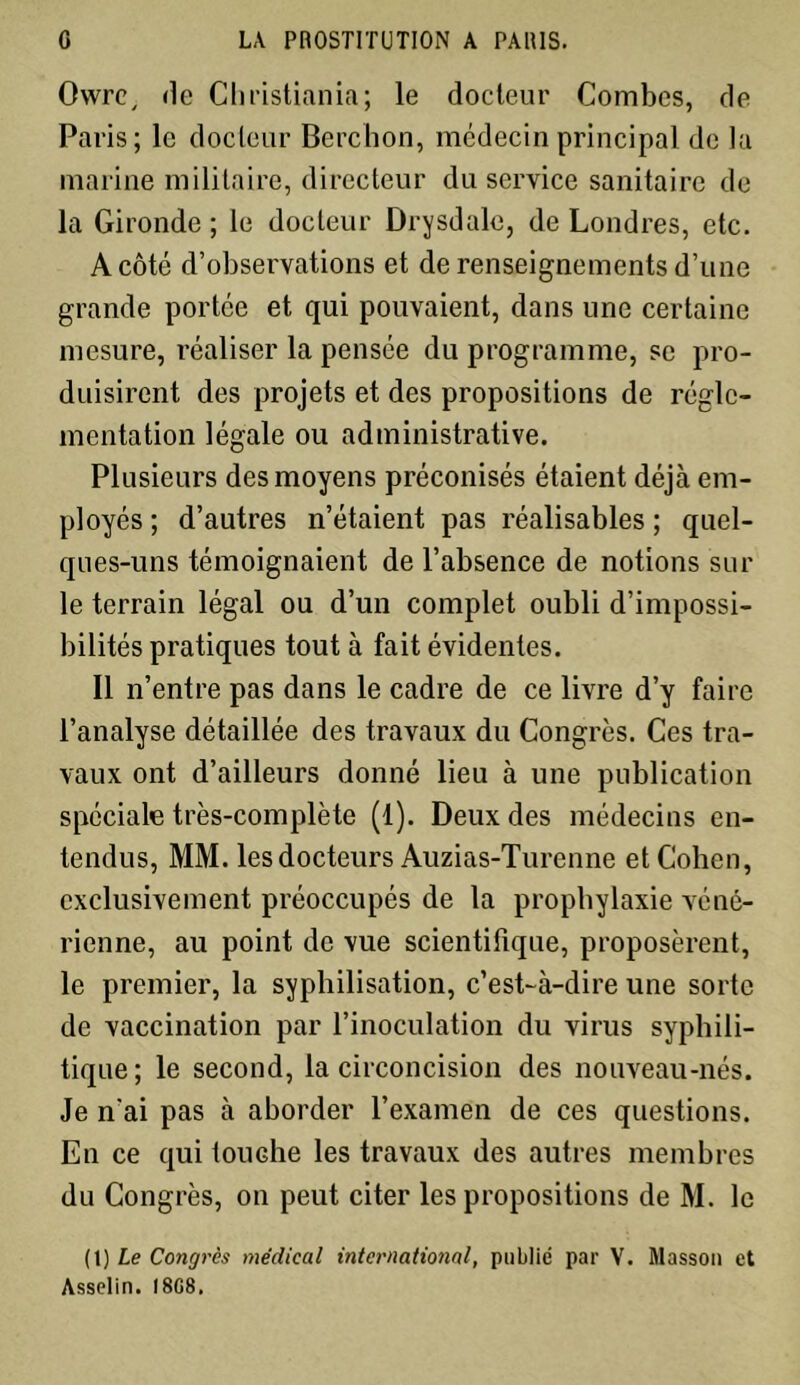 Owrc, de Christiania; le docteur Combes, de Paris; le docteur Berchon, médecin principal de la marine militaire, directeur du service sanitaire de la Gironde; le docteur Drysdale, de Londres, etc. A côté d’observations et de renseignements d’une grande portée et qui pouvaient, dans une certaine mesure, réaliser la pensée du programme, se pro- duisirent des projets et des propositions de régle- mentation légale ou administrative. Plusieurs des moyens préconisés étaient déjà em- ployés ; d’autres n’étaient pas réalisables ; quel- ques-uns témoignaient de l’absence de notions sur le terrain légal ou d’un complet oubli d’impossi- bilités pratiques tout à fait évidentes. Il n’entre pas dans le cadre de ce livre d’y faire l’analyse détaillée des travaux du Congrès. Ces tra- vaux ont d’ailleurs donné lieu à une publication spéciale très-complète (1). Deux des médecins en- tendus, MM. les docteurs Auzias-Turenne et Coben, exclusivement préoccupés de la prophylaxie véné- rienne, au point de vue scientifique, proposèrent, le premier, la syphilisation, c’est-à-dire une sorte de vaccination par l’inoculation du virus syphili- tique; le second, la circoncision des nouveau-nés. Je n'ai pas à aborder l’examen de ces questions. En ce qui touche les travaux des autres membres du Congrès, on peut citer les propositions de M. le (1 ) Le Congrès médical international, publié par V. Masson et Asselin. I8G8.