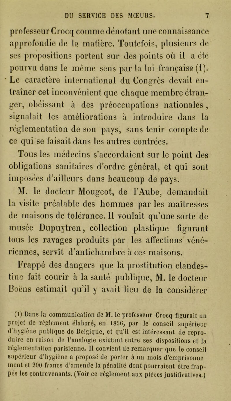 professeur Crocq comme dénotant une connaissance approfondie de la matière. Toutefois, plusieurs de scs propositions portent sur des points où il a été pourvu dans le même sens par la loi française (1). Le caractère international du Congrès devait en- traîner cet inconvénient que chaque membre étran- ger, obéissant à des préoccupations nationales, signalait les améliorations à introduire dans la réglementation de son pays, sans tenir compte de ce qui se faisait dans les autres contrées. Tous les médecins s’accordaient sur le point des obligations sanitaires d’ordre général, et qui sont imposées d’ailleurs dans beaucoup de pays. M. le docteur Mougeot, de l’Aube, demandait la visite préalable des hommes par les maîtresses de maisons de tolérance. 11 voulait qu’une sorte de musée Dupuytren, collection plastique figurant tous les ravages produits par les affections véné- riennes, servît d’antichambre à ces maisons. Frappé des dangers que la prostitution clandes- tine fait courir à la santé publique, M. le docteur Boëns estimait qu’il y avait lieu de la considérer (l) Dans la communication de M. le professeur Crocq figurait un projet de règlement élaboré, en I85G, par le conseil supérieur d'hygiène publique de Belgique, et qu’il est intéressant de repro- duire en raison de l’analogie existant entre ses dispositions et la réglementation parisienne. 11 convient de remarquer que le conseil supérieur d’hygiène a proposé de porter à un mois d’emprisonne ment et 200 francs d’amende la pénalité dont pourraient ctre frap- pés les contrevenants. (Voir ce règlement aux pièces justificatives.)