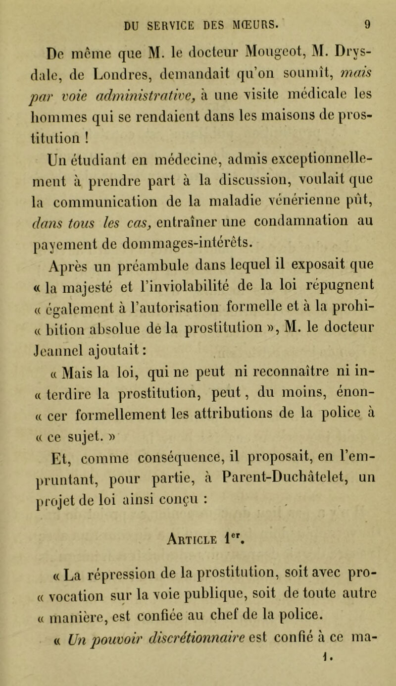 De même que M. le docteur Mougeot, M. Drvs- dale, de Londres, demandait qu’on soumît, mais par voie administrative, à une visite médicale les hommes qui se rendaient dans les maisons de pros- titution ! Un étudiant en médecine, admis exceptionnelle- ment à prendre part à la discussion, voulait que la communication de la maladie vénérienne pût, dans tous les cas, entraîner une condamnation au payement de dommages-intérêts. Après un préambule dans lequel il exposait que « la majesté et l’inviolabilité de la loi répugnent « également à l’autorisation formelle et à la prohi- « bition absolue de la prostitution », M. le docteur Jeannel ajoutait : « Mais la loi, qui ne peut ni reconnaître ni in- « terdire la prostitution, peut, du moins, énon- ce cer formellement les attributions de la police à « ce sujet. » Et, comme conséquence, il proposait, en l’em- pruntant, pour partie, à Parent-Duchâtelet, un projet de loi ainsi conçu : Article 1er. «La répression de la prostitution, soit avec pro- « vocation sur la voie publique, soit de toute autre « manière, est confiée au chef de la police. « Un pouvoir discrétionnaire est confié à ce ma- l.