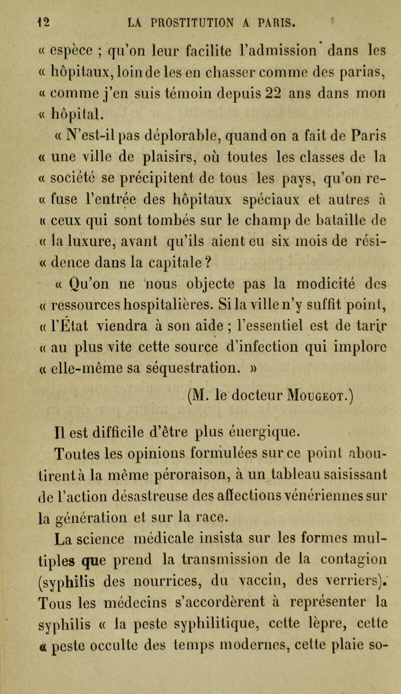 « espèce ; qu’on leur facilite l’admission dans les « hôpitaux, loin de les en chasser comme des parias, «comme j’en suis témoin depuis 22 ans dans mon « hôpital. « N’est-il pas déplorable, quand on a fait de Paris « une ville de plaisirs, où toutes les classes de la « société se précipitent de tous les pays, qu’on re- « fuse l’entrée des hôpitaux spéciaux et autres à « ceux qui sont tombés sur le champ de bataille de « la luxure, avant qu’ils aient eu six mois de rési- « dence dans la capitale? « Qu’on ne nous objecte pas la modicité des « ressources hospitalières. Si la ville n’y suffit point, « l’Etat viendra à son aide ; l’essentiel est de tarfr « au plus vite cette source d’infection qui implore « elle-même sa séquestration. » (M. le docteur Mougeot.) Il est difficile d’être plus énergique. Toutes les opinions formulées sur ce point abou- tirent à la même péroraison, à un tableau saisissant de l’action désastreuse des affections vénériennes sur la génération et sur la race. La science médicale insista sur les formes mul- tiples que prend la transmission de la contagion (syphilis des nourrices, du vaccin, des verriers). Tous les médecins s’accordèrent à représenter la syphilis « la peste syphilitique, cette lèpre, cette tt peste occulte des temps modernes, cette plaie so-