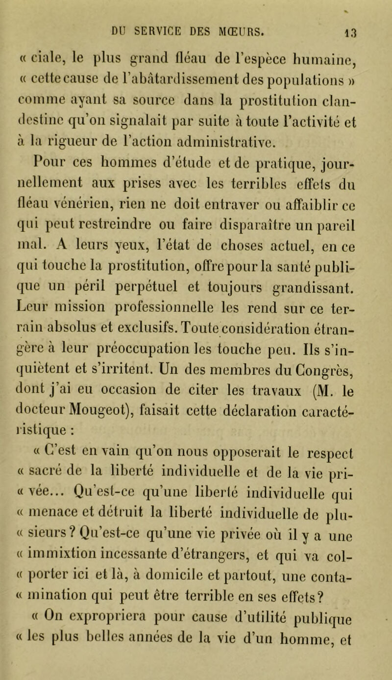 « ciale, le plus grand fléau de l’espèce humaine, « cette cause de l’abâtardissement des populations » comme ayant sa source dans la prostitution clan- destine qu’on signalait par suite à toute l’activité et à la rigueur de l’action administrative. Pour ces hommes d’étude et de pratique, jour- nellement aux prises avec les terribles effels du fléau vénérien, rien ne doit entraver ou affaiblir ce qui peut restreindre ou faire disparaître un pareil mal. A leurs yeux, l’état de choses actuel, en ce qui touche la prostitution, offre pour la santé publi- que un péril perpétuel et toujours grandissant. Leur mission professionnelle les rend sur ce ter- rain absolus et exclusifs. Toute considération étran- gère à leur préoccupation les touche peu. Ils s’in- quiètent et s’irritent. Un des membres du Congrès, dont j’ai eu occasion de citer les travaux (M. le docteur Mougeot), faisait cette déclaration caracté- ristique : « C’est en vain qu’on nous opposerait le respect « sacré de la liberté individuelle et de la vie pri- «vée... Qu’est-ce qu’une libellé individuelle qui « menace et détruit la liberté individuelle de plu- « sieurs? Qu’est-ce qu’une vie privée où il y a une « immixtion incessante d’étrangers, et qui va col- « porter ici et là, à domicile et partout, une conta- « mination qui peut être terrible en ses effets? « On expropriera pour cause d’utilité publique « les plus belles années de la vie d’un homme, et
