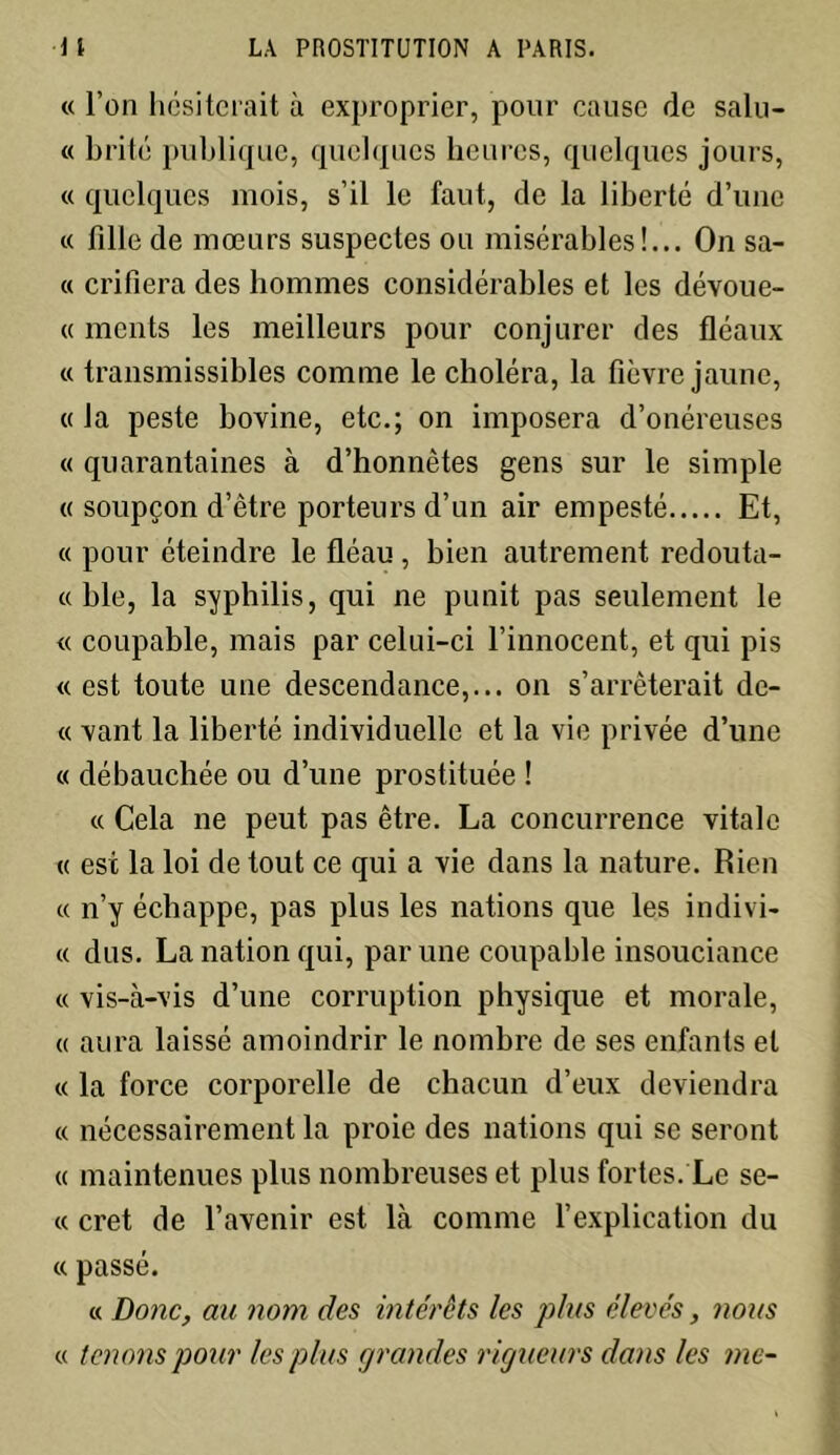 « l’on hésiterait à exproprier, pour cause de salu- « b rite publique, quelques heures, quelques jours, « quelques mois, s’il le faut, de la liberté d’une « fille de mœurs suspectes ou misérables!... On sa- « crifiera des hommes considérables et les dévoue- « monts les meilleurs pour conjurer des fléaux « transmissibles comme le choléra, la fièvre jaune, « la peste bovine, etc.; on imposera d’onéreuses « quarantaines à d’honnêtes gens sur le simple « soupçon d’être porteurs d’un air empesté Et, « pour éteindre le fléau, bien autrement redouta- « ble, la syphilis, qui ne punit pas seulement le « coupable, mais par celui-ci l’innocent, et qui pis «est toute une descendance,... on s’arrêterait de- « vant la liberté individuelle et la vie privée d’une « débauchée ou d’une prostituée ! « Cela ne peut pas être. La concurrence vitale « est la loi de tout ce qui a vie dans la nature. Rien « n’y échappe, pas plus les nations que les indivi- « dus. La nation qui, par une coupable insouciance « vis-à-vis d’une corruption physique et morale, « aura laissé amoindrir le nombre de ses enfants et « la force corporelle de chacun d’eux deviendra « nécessairement la proie des nations qui se seront « maintenues plus nombreuses et plus fortes. Le se- « cret de l’avenir est là comme l’explication du « passé. « Donc, au nom des intérêts les plus élevés, nous « tenons pour les plus grandes rigueurs dans les me-